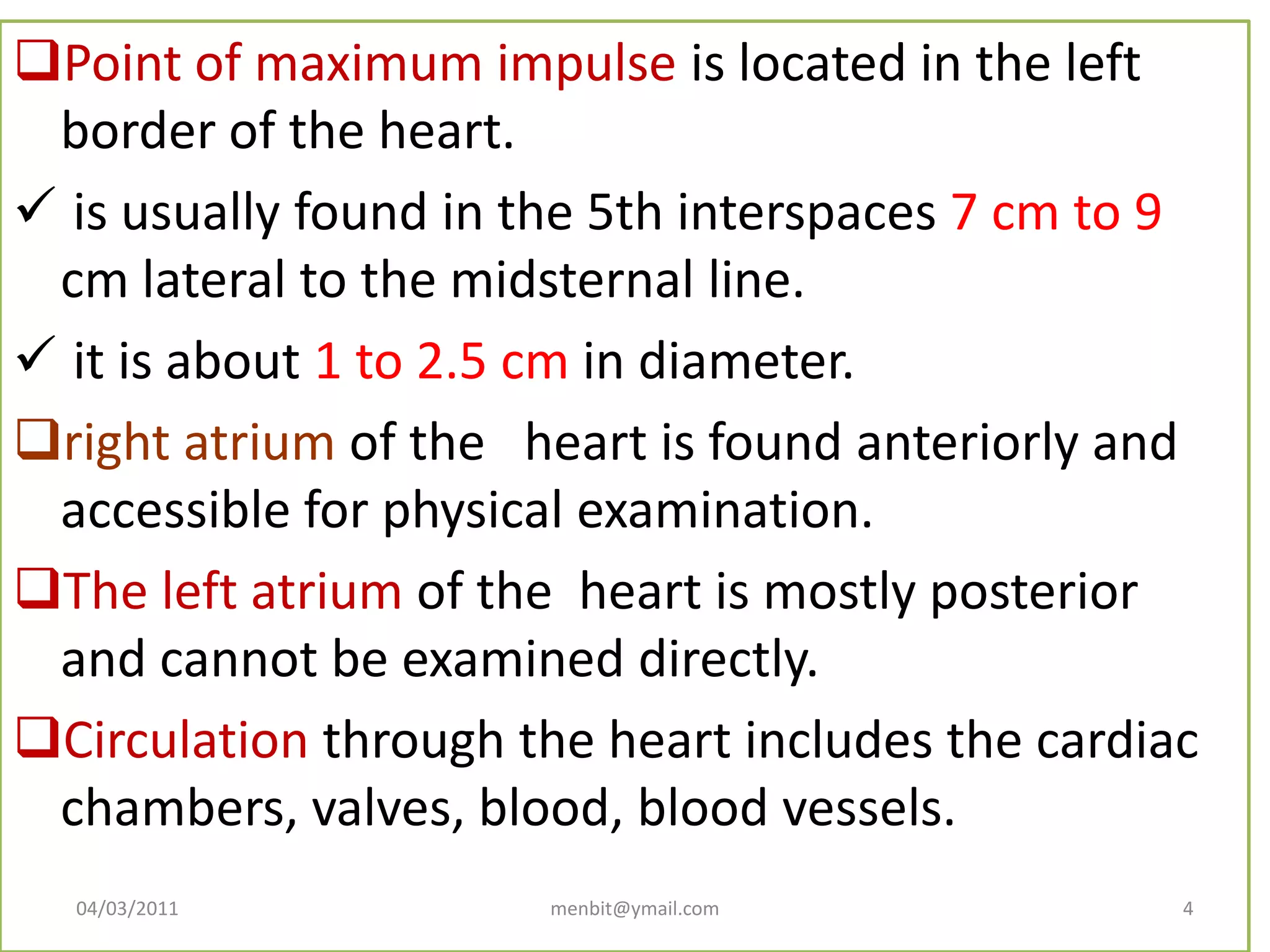 Point of maximum impulse is located in the left
border of the heart.
 is usually found in the 5th interspaces 7 cm to 9
cm lateral to the midsternal line.
 it is about 1 to 2.5 cm in diameter.
right atrium of the heart is found anteriorly and
accessible for physical examination.
The left atrium of the heart is mostly posterior
and cannot be examined directly.
Circulation through the heart includes the cardiac
chambers, valves, blood, blood vessels.
04/03/2011 menbit@ymail.com 4
 