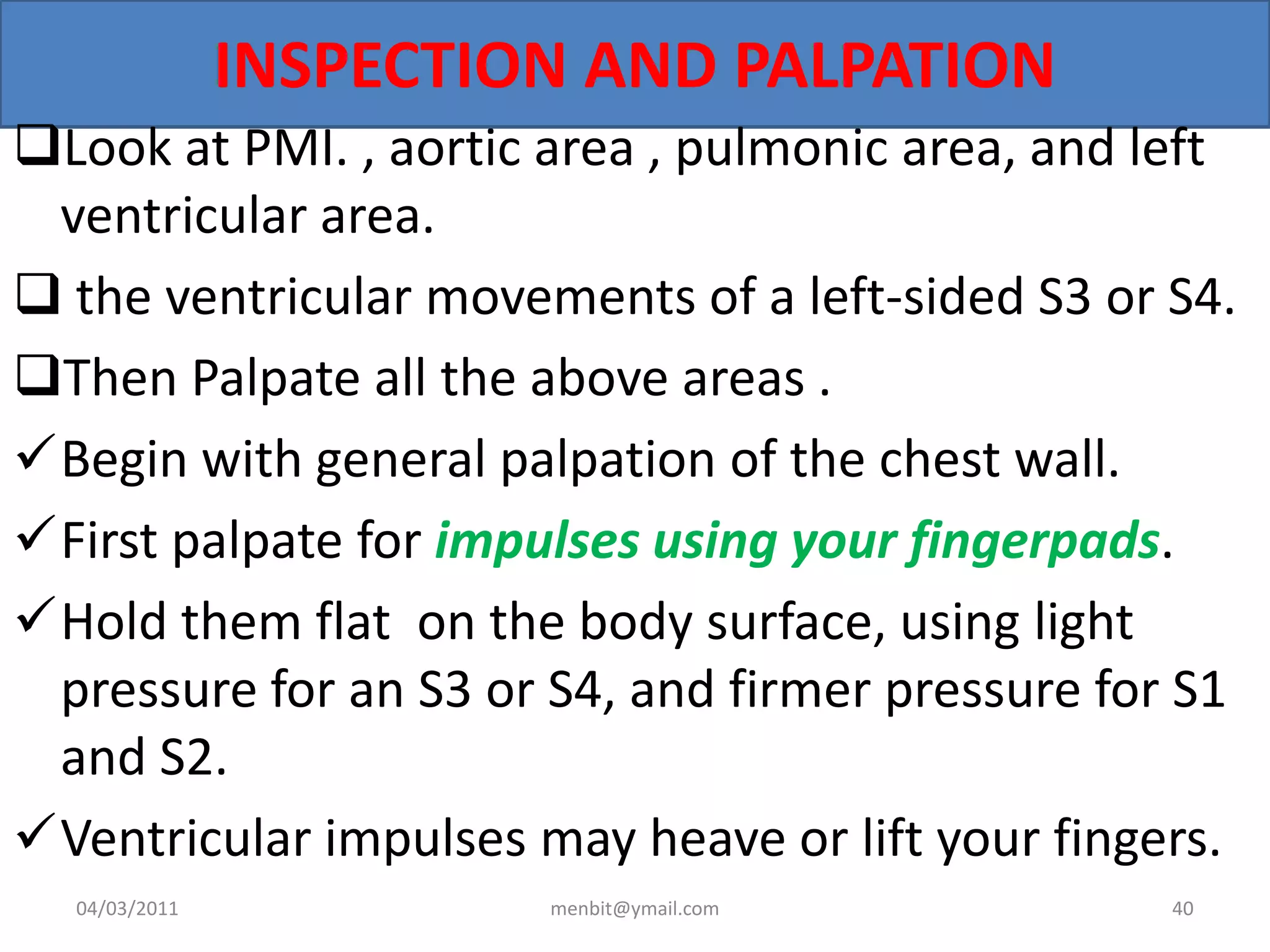 INSPECTION AND PALPATION
Look at PMI. , aortic area , pulmonic area, and left
ventricular area.
 the ventricular movements of a left-sided S3 or S4.
Then Palpate all the above areas .
Begin with general palpation of the chest wall.
First palpate for impulses using your fingerpads.
Hold them flat on the body surface, using light
pressure for an S3 or S4, and firmer pressure for S1
and S2.
Ventricular impulses may heave or lift your fingers.
04/03/2011 menbit@ymail.com 40
 