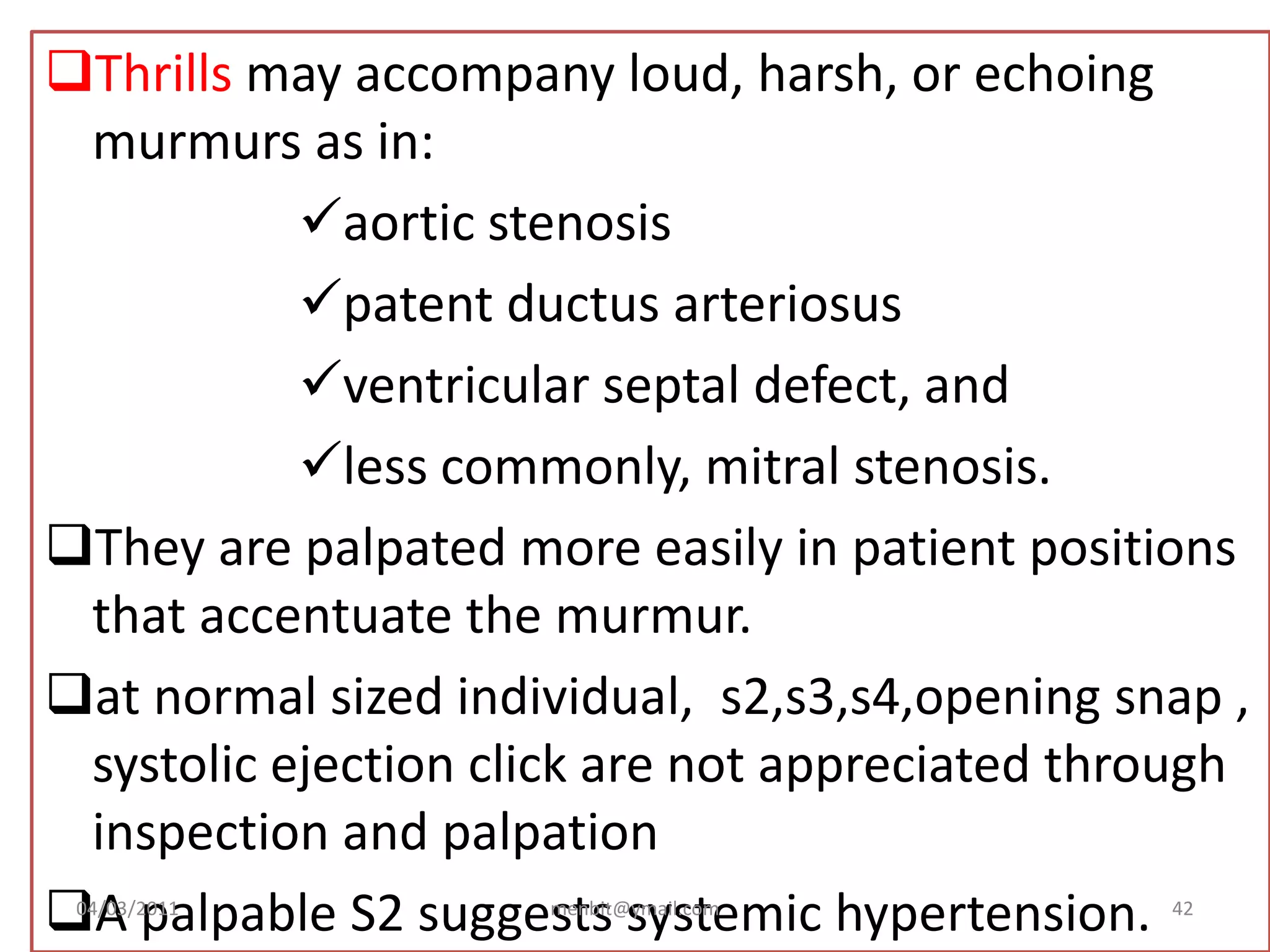 Thrills may accompany loud, harsh, or echoing
murmurs as in:
aortic stenosis
patent ductus arteriosus
ventricular septal defect, and
less commonly, mitral stenosis.
They are palpated more easily in patient positions
that accentuate the murmur.
at normal sized individual, s2,s3,s4,opening snap ,
systolic ejection click are not appreciated through
inspection and palpation
A palpable S2 suggests systemic hypertension.04/03/2011 menbit@ymail.com 42
 