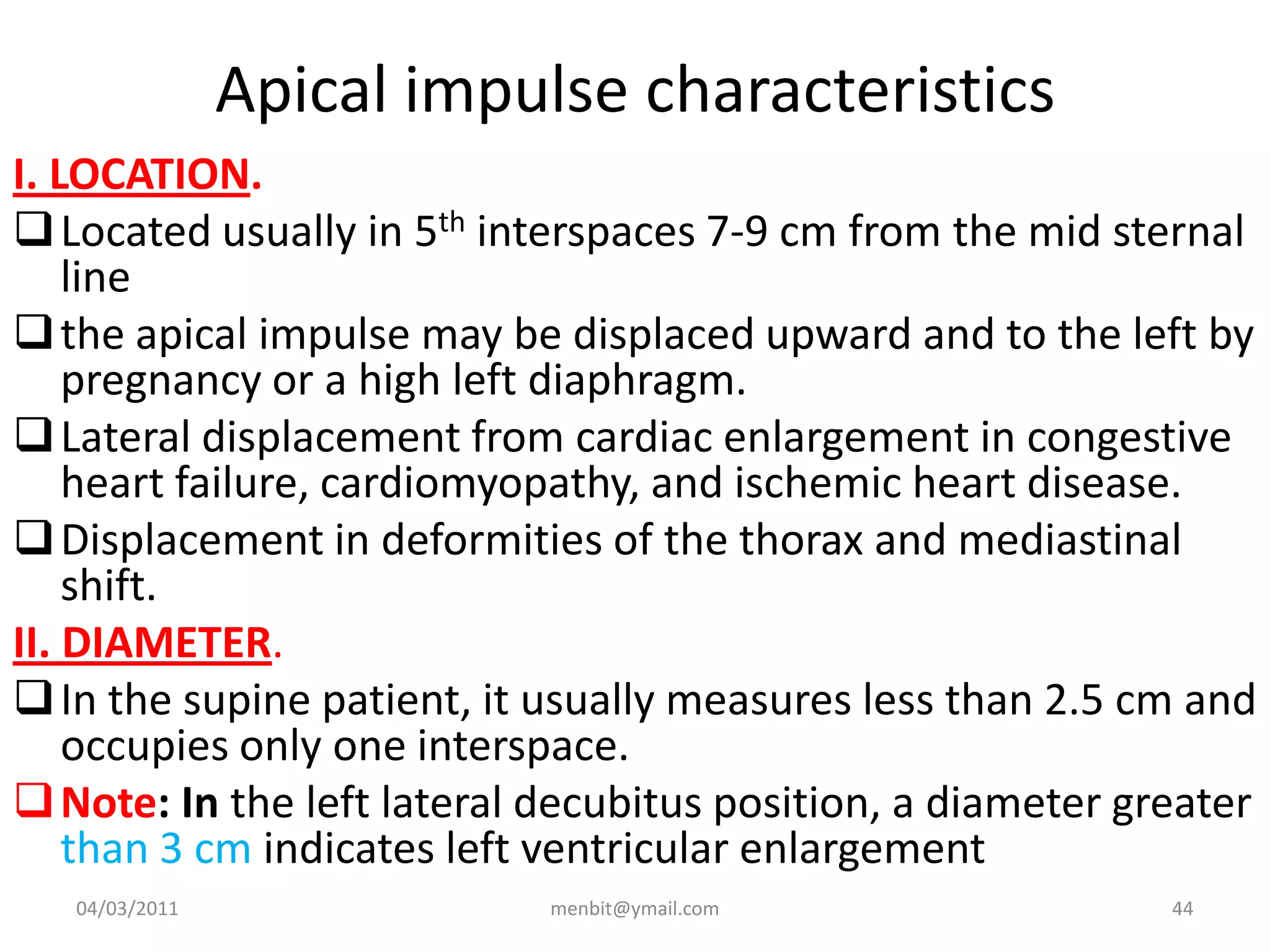 Apical impulse characteristics
I. LOCATION.
Located usually in 5th interspaces 7-9 cm from the mid sternal
line
the apical impulse may be displaced upward and to the left by
pregnancy or a high left diaphragm.
Lateral displacement from cardiac enlargement in congestive
heart failure, cardiomyopathy, and ischemic heart disease.
Displacement in deformities of the thorax and mediastinal
shift.
II. DIAMETER.
In the supine patient, it usually measures less than 2.5 cm and
occupies only one interspace.
Note: In the left lateral decubitus position, a diameter greater
than 3 cm indicates left ventricular enlargement
04/03/2011 menbit@ymail.com 44
 