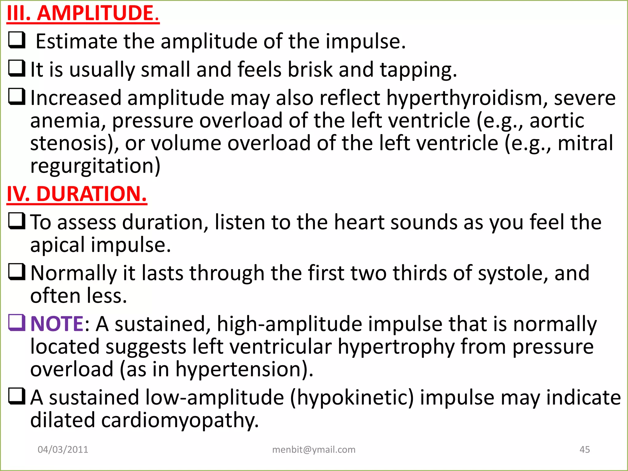 III. AMPLITUDE.
 Estimate the amplitude of the impulse.
It is usually small and feels brisk and tapping.
Increased amplitude may also reflect hyperthyroidism, severe
anemia, pressure overload of the left ventricle (e.g., aortic
stenosis), or volume overload of the left ventricle (e.g., mitral
regurgitation)
IV. DURATION.
To assess duration, listen to the heart sounds as you feel the
apical impulse.
Normally it lasts through the first two thirds of systole, and
often less.
NOTE: A sustained, high-amplitude impulse that is normally
located suggests left ventricular hypertrophy from pressure
overload (as in hypertension).
A sustained low-amplitude (hypokinetic) impulse may indicate
dilated cardiomyopathy.
04/03/2011 menbit@ymail.com 45
 