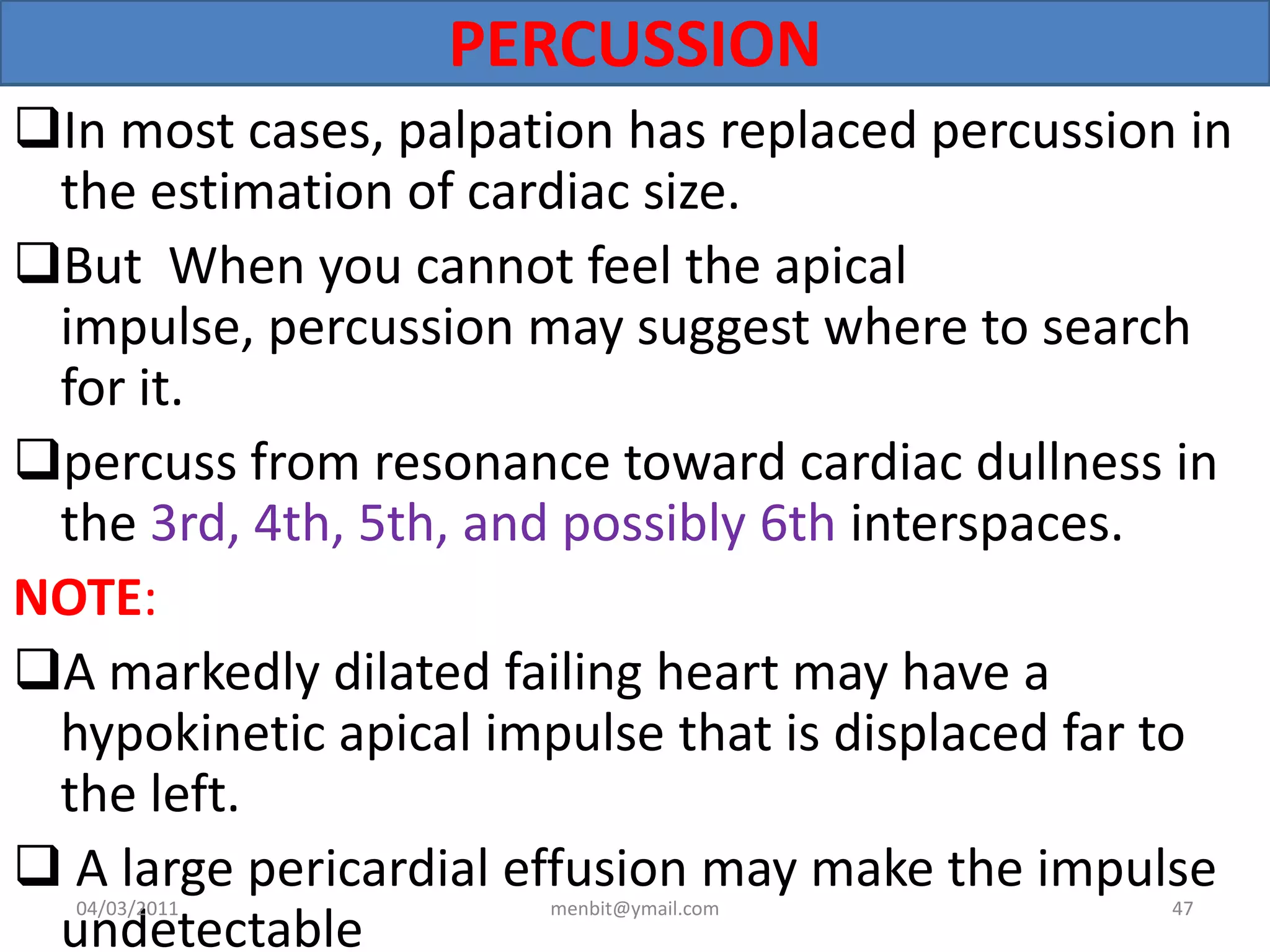 PERCUSSION
In most cases, palpation has replaced percussion in
the estimation of cardiac size.
But When you cannot feel the apical
impulse, percussion may suggest where to search
for it.
percuss from resonance toward cardiac dullness in
the 3rd, 4th, 5th, and possibly 6th interspaces.
NOTE:
A markedly dilated failing heart may have a
hypokinetic apical impulse that is displaced far to
the left.
 A large pericardial effusion may make the impulse
undetectable
04/03/2011 menbit@ymail.com 47
 