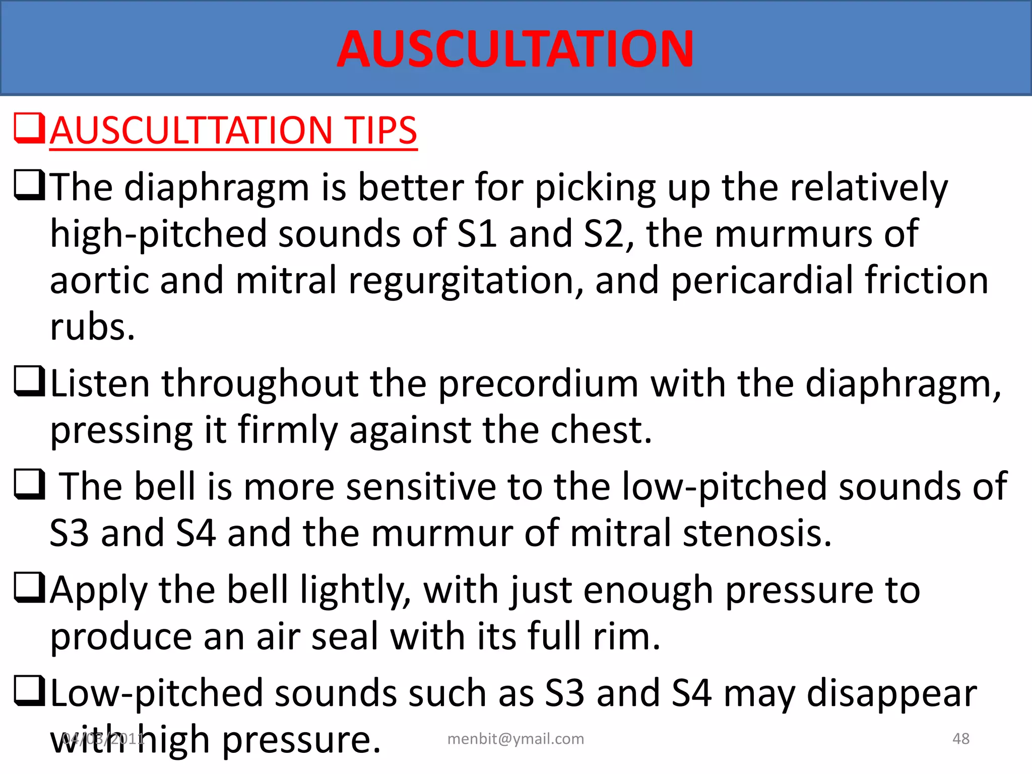 AUSCULTATION
AUSCULTTATION TIPS
The diaphragm is better for picking up the relatively
high-pitched sounds of S1 and S2, the murmurs of
aortic and mitral regurgitation, and pericardial friction
rubs.
Listen throughout the precordium with the diaphragm,
pressing it firmly against the chest.
 The bell is more sensitive to the low-pitched sounds of
S3 and S4 and the murmur of mitral stenosis.
Apply the bell lightly, with just enough pressure to
produce an air seal with its full rim.
Low-pitched sounds such as S3 and S4 may disappear
with high pressure.04/03/2011 menbit@ymail.com 48
 