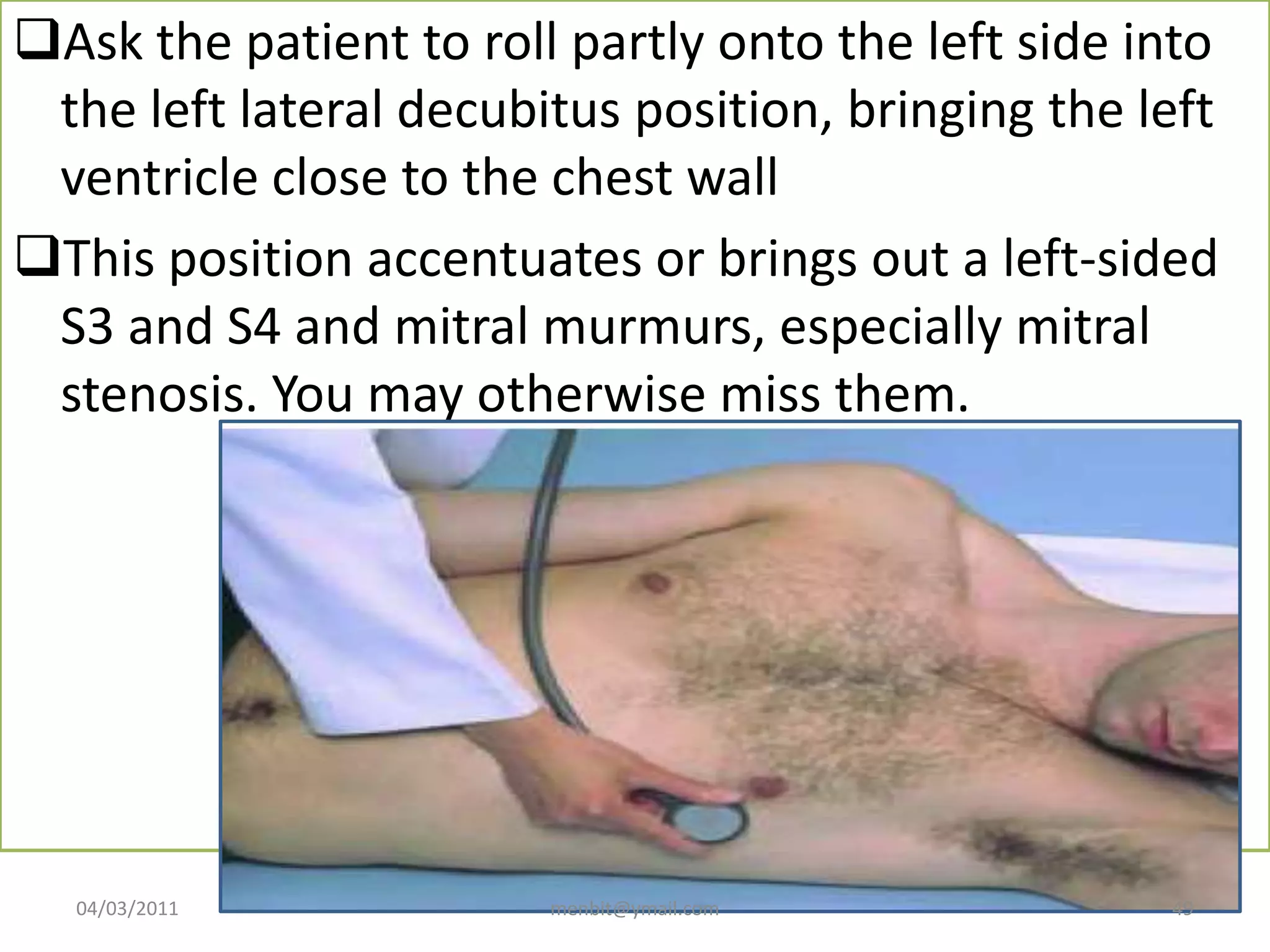 Ask the patient to roll partly onto the left side into
the left lateral decubitus position, bringing the left
ventricle close to the chest wall
This position accentuates or brings out a left-sided
S3 and S4 and mitral murmurs, especially mitral
stenosis. You may otherwise miss them.
04/03/2011 menbit@ymail.com 49
 