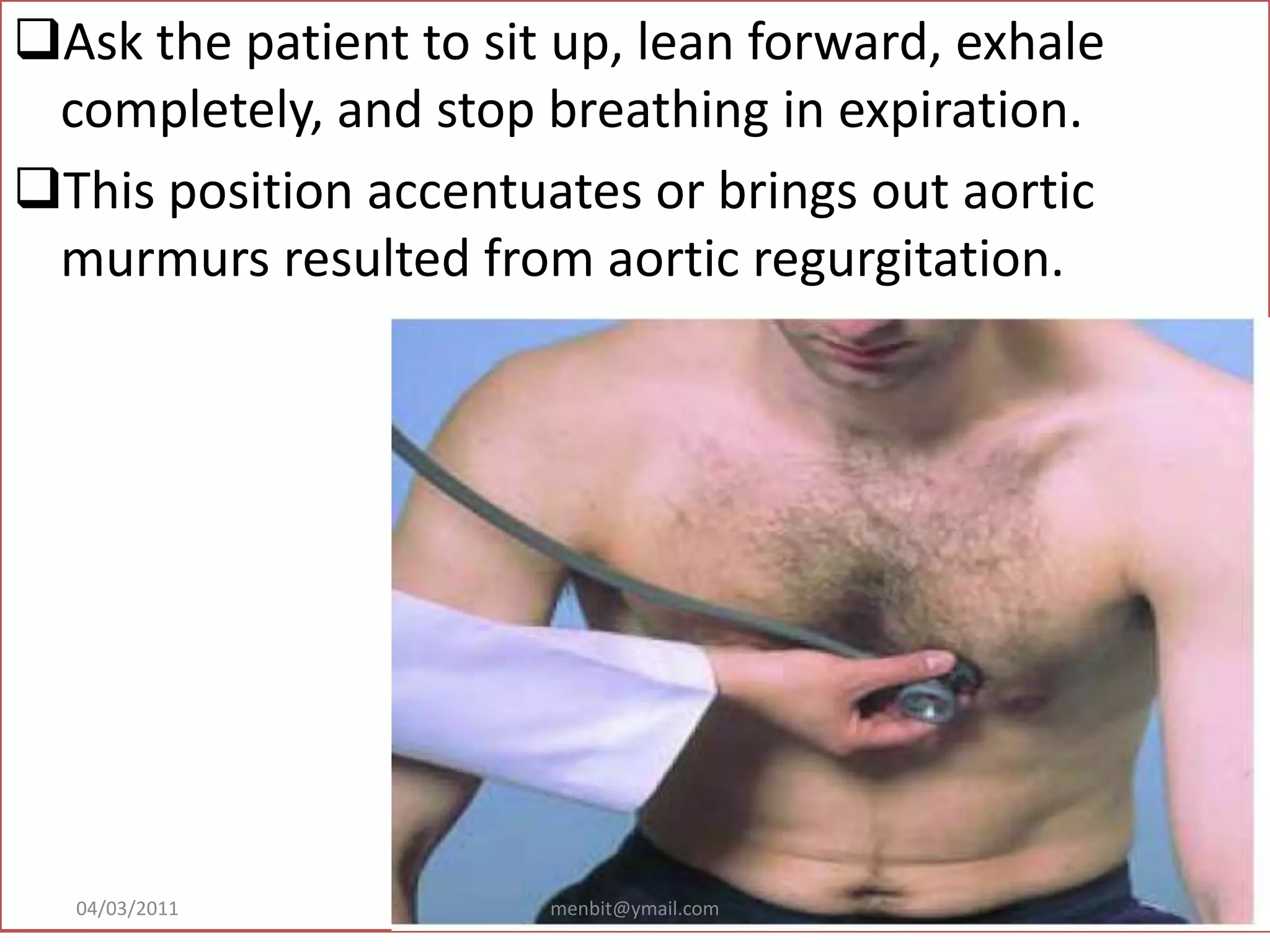 Ask the patient to sit up, lean forward, exhale
completely, and stop breathing in expiration.
This position accentuates or brings out aortic
murmurs resulted from aortic regurgitation.
04/03/2011 menbit@ymail.com 50
 