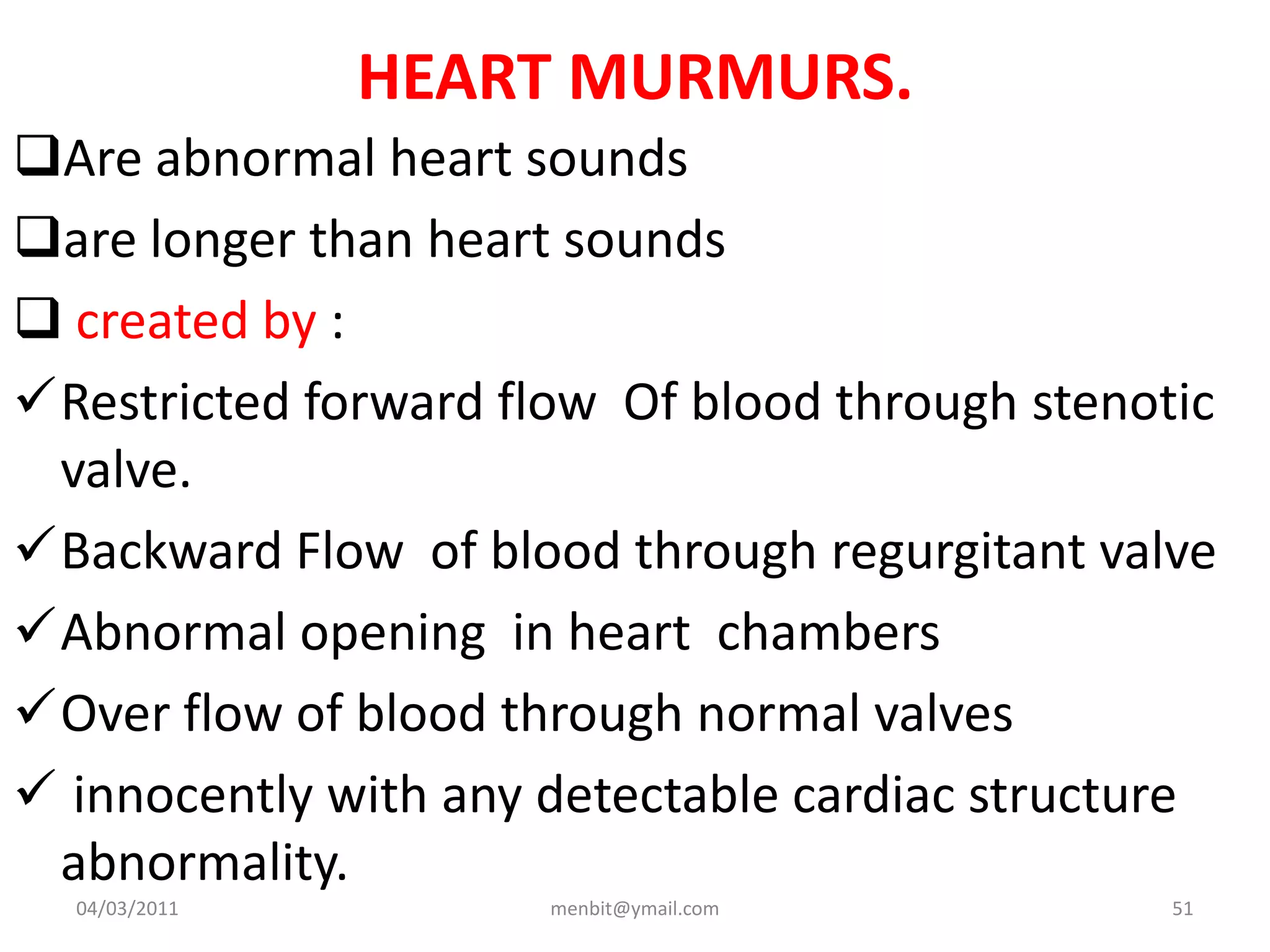 HEART MURMURS.
Are abnormal heart sounds
are longer than heart sounds
 created by :
Restricted forward flow Of blood through stenotic
valve.
Backward Flow of blood through regurgitant valve
Abnormal opening in heart chambers
Over flow of blood through normal valves
 innocently with any detectable cardiac structure
abnormality.
04/03/2011 menbit@ymail.com 51
 