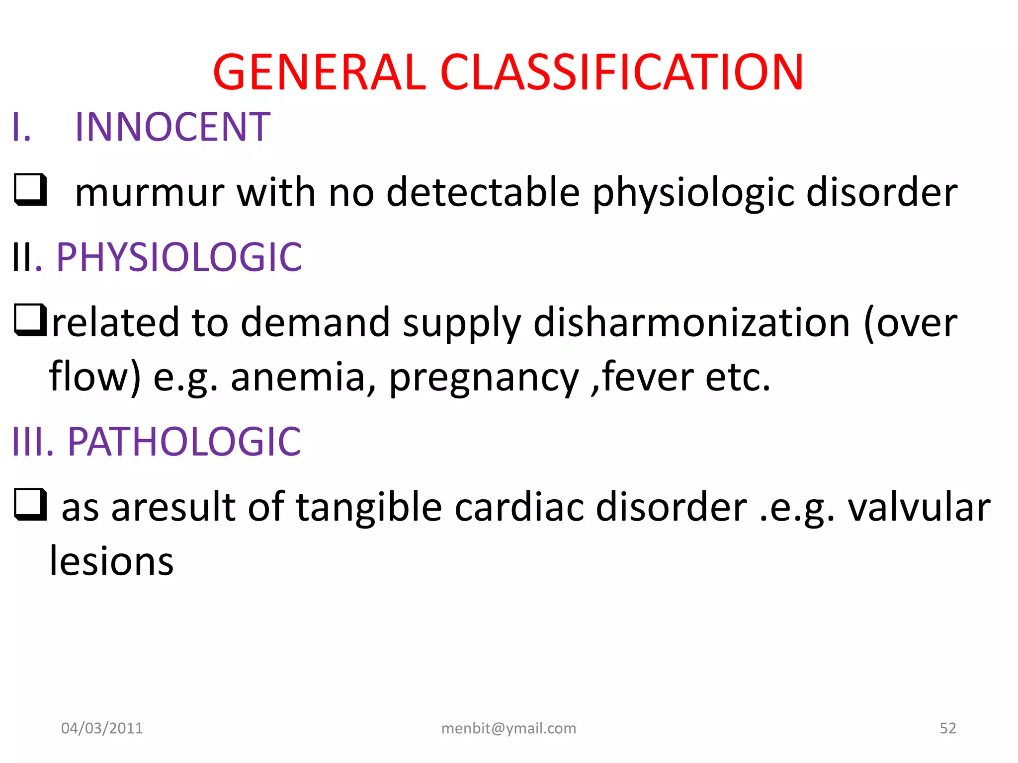 GENERAL CLASSIFICATION
I. INNOCENT
 murmur with no detectable physiologic disorder
II. PHYSIOLOGIC
related to demand supply disharmonization (over
flow) e.g. anemia, pregnancy ,fever etc.
III. PATHOLOGIC
 as aresult of tangible cardiac disorder .e.g. valvular
lesions
04/03/2011 menbit@ymail.com 52
 