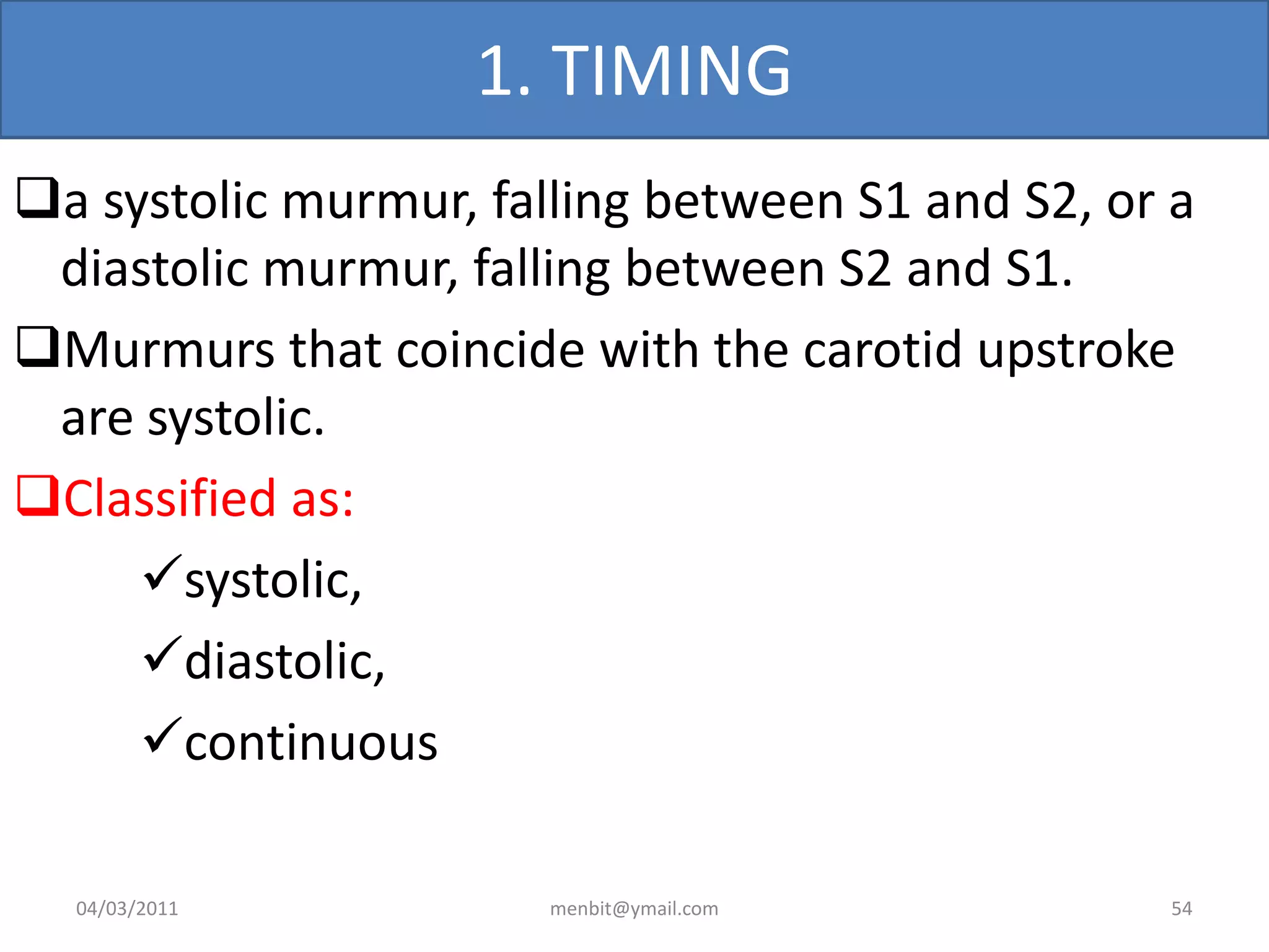 1. TIMING
a systolic murmur, falling between S1 and S2, or a
diastolic murmur, falling between S2 and S1.
Murmurs that coincide with the carotid upstroke
are systolic.
Classified as:
systolic,
diastolic,
continuous
04/03/2011 menbit@ymail.com 54
 