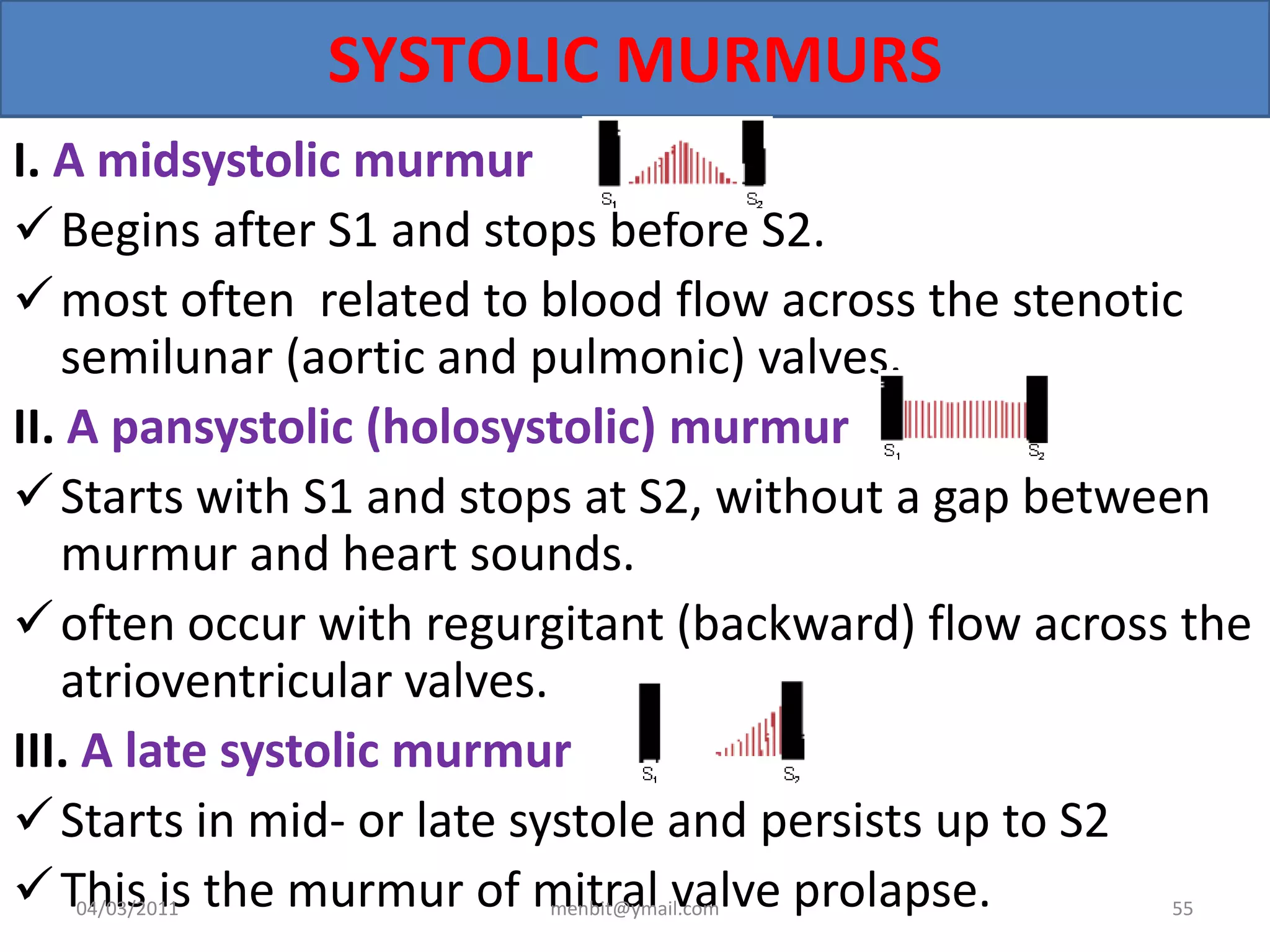 SYSTOLIC MURMURS
I. A midsystolic murmur
Begins after S1 and stops before S2.
most often related to blood flow across the stenotic
semilunar (aortic and pulmonic) valves.
II. A pansystolic (holosystolic) murmur
Starts with S1 and stops at S2, without a gap between
murmur and heart sounds.
often occur with regurgitant (backward) flow across the
atrioventricular valves.
III. A late systolic murmur
Starts in mid- or late systole and persists up to S2
This is the murmur of mitral valve prolapse.04/03/2011 menbit@ymail.com 55
 