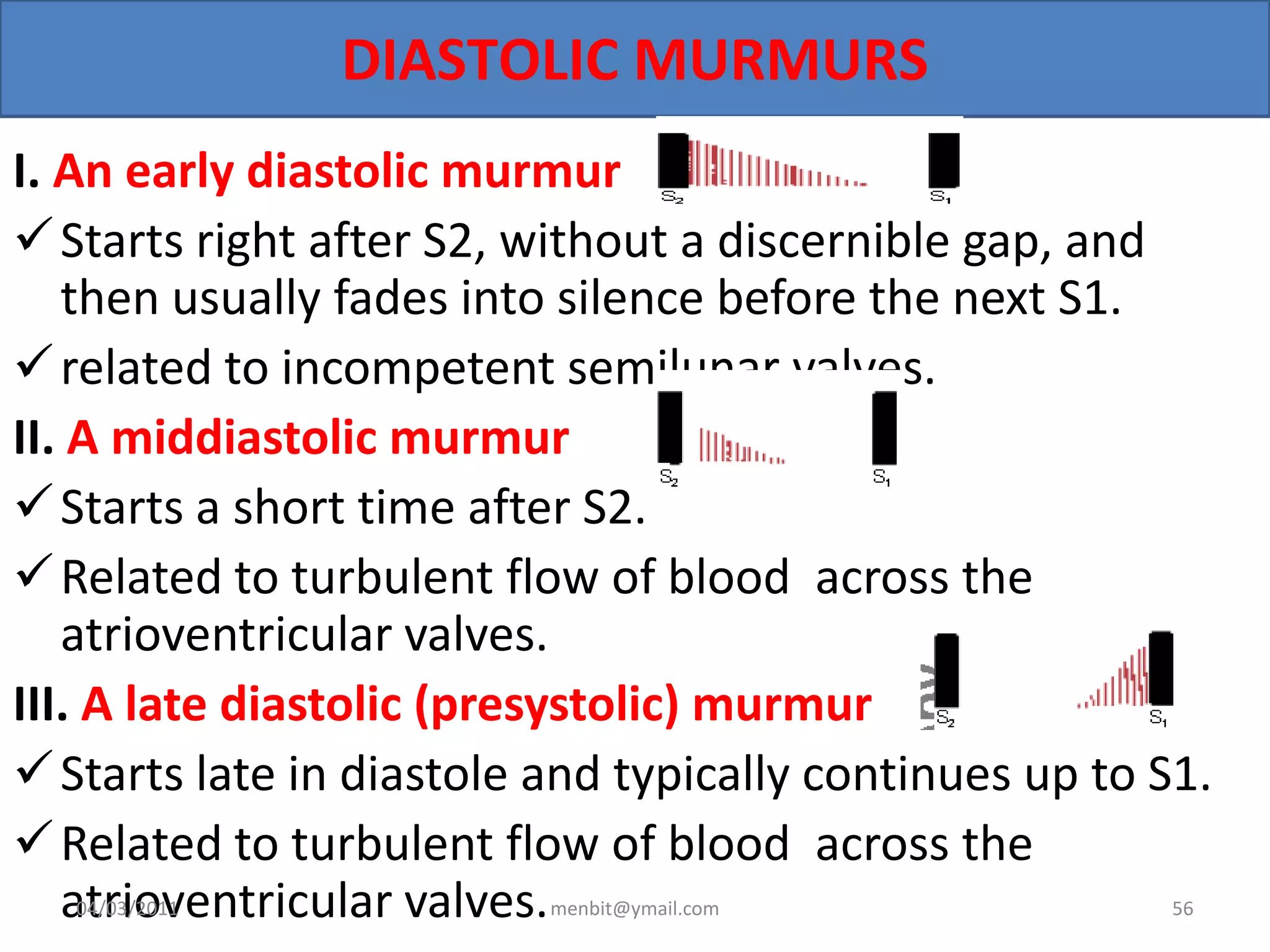 DIASTOLIC MURMURS
I. An early diastolic murmur
Starts right after S2, without a discernible gap, and
then usually fades into silence before the next S1.
related to incompetent semilunar valves.
II. A middiastolic murmur
Starts a short time after S2.
Related to turbulent flow of blood across the
atrioventricular valves.
III. A late diastolic (presystolic) murmur
Starts late in diastole and typically continues up to S1.
Related to turbulent flow of blood across the
atrioventricular valves.04/03/2011 menbit@ymail.com 56
 