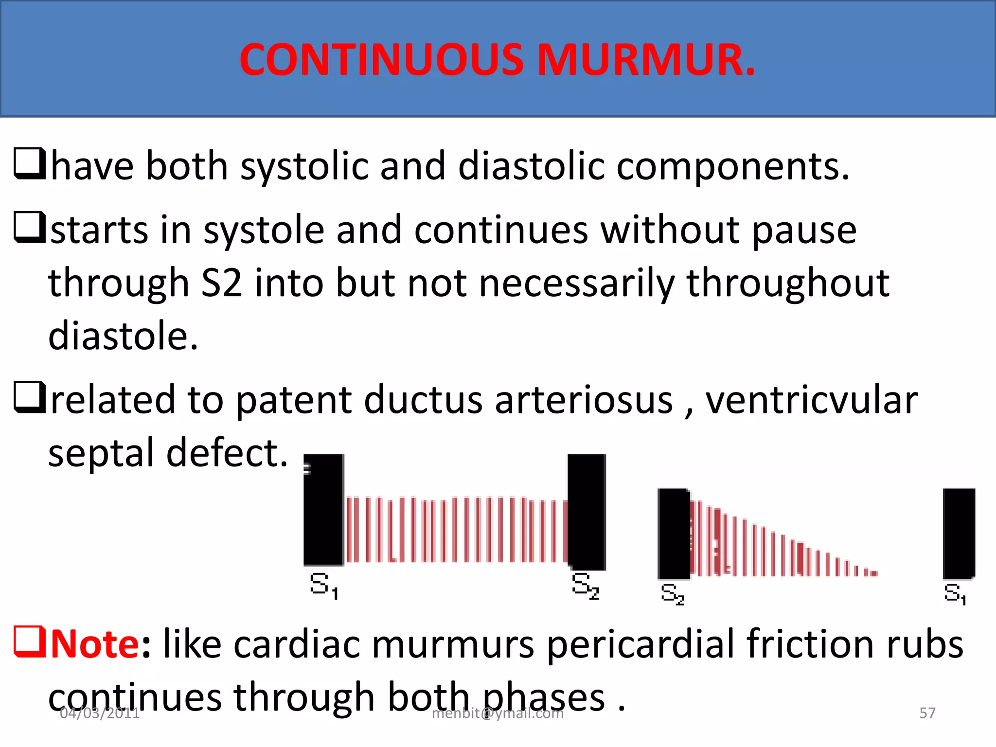 CONTINUOUS MURMUR.
have both systolic and diastolic components.
starts in systole and continues without pause
through S2 into but not necessarily throughout
diastole.
related to patent ductus arteriosus , ventricvular
septal defect.
Note: like cardiac murmurs pericardial friction rubs
continues through both phases .04/03/2011 menbit@ymail.com 57
 