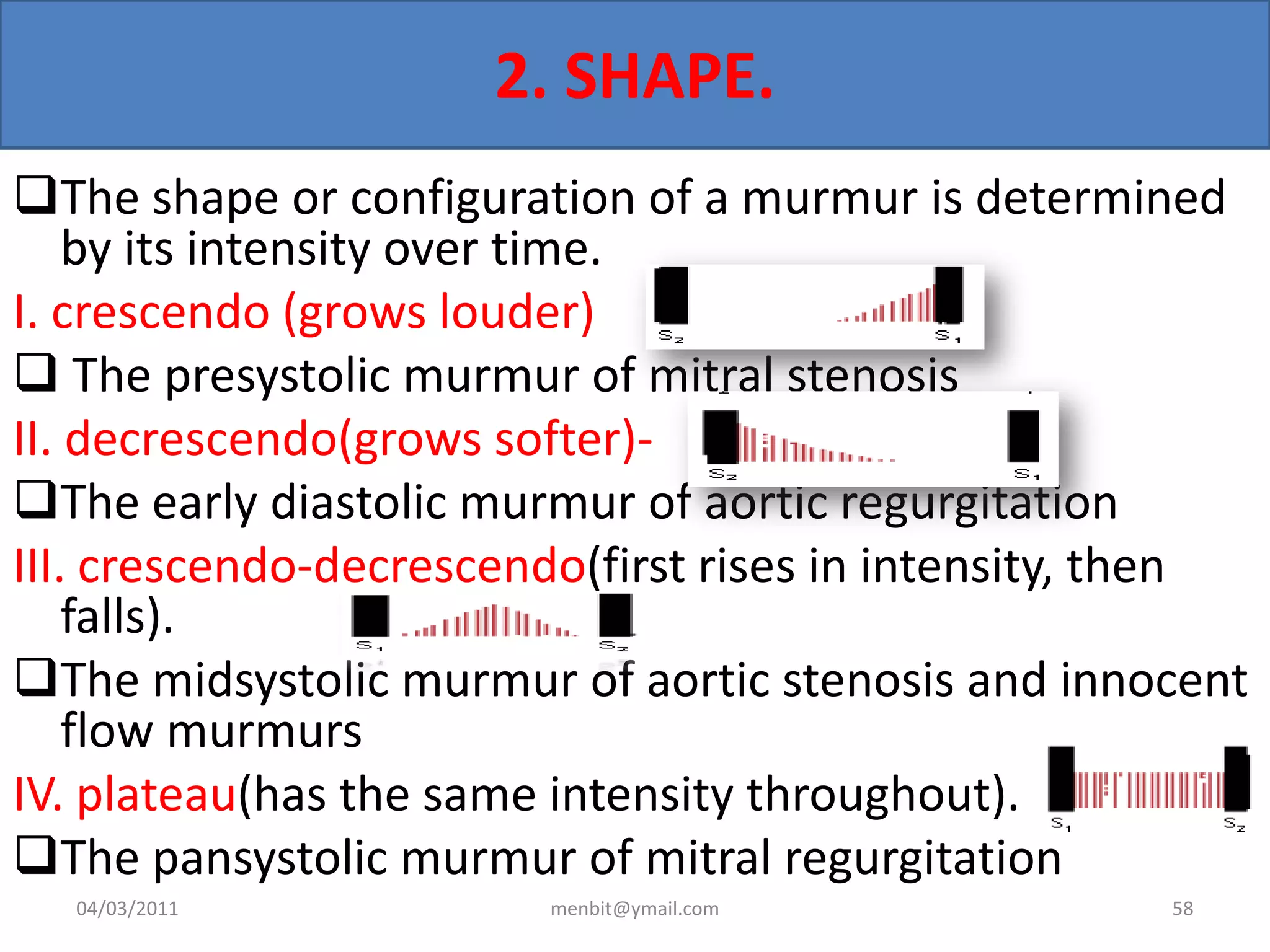 2. SHAPE.
The shape or configuration of a murmur is determined
by its intensity over time.
I. crescendo (grows louder)
 The presystolic murmur of mitral stenosis
II. decrescendo(grows softer)-
The early diastolic murmur of aortic regurgitation
III. crescendo-decrescendo(first rises in intensity, then
falls).
The midsystolic murmur of aortic stenosis and innocent
flow murmurs
IV. plateau(has the same intensity throughout).
The pansystolic murmur of mitral regurgitation
04/03/2011 menbit@ymail.com 58
 