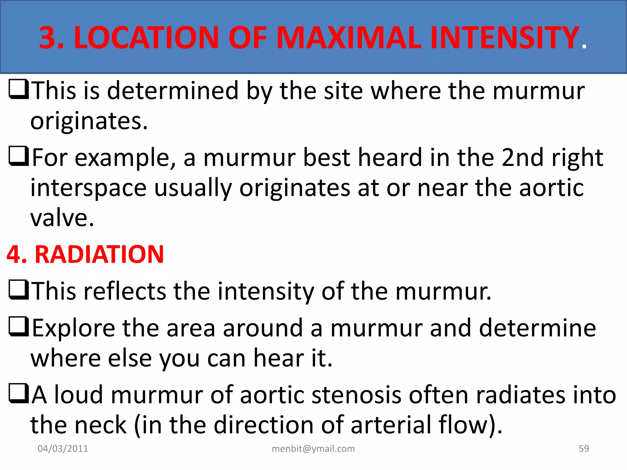 3. LOCATION OF MAXIMAL INTENSITY.
This is determined by the site where the murmur
originates.
For example, a murmur best heard in the 2nd right
interspace usually originates at or near the aortic
valve.
4. RADIATION
This reflects the intensity of the murmur.
Explore the area around a murmur and determine
where else you can hear it.
A loud murmur of aortic stenosis often radiates into
the neck (in the direction of arterial flow).
04/03/2011 menbit@ymail.com 59
 