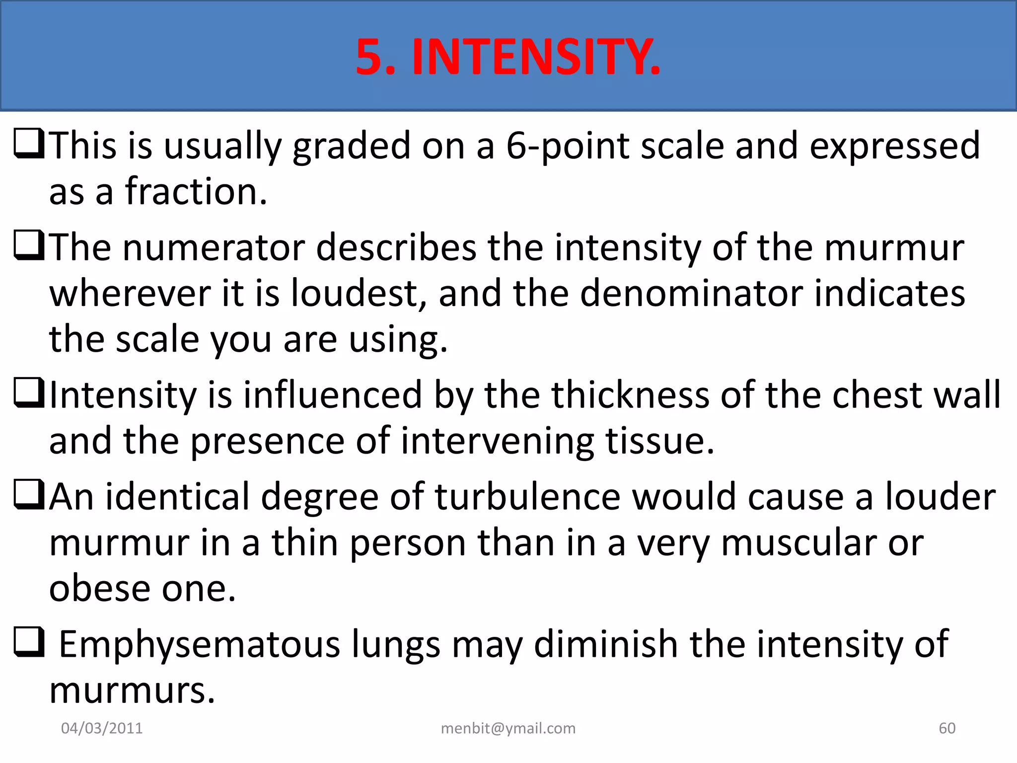 5. INTENSITY.
This is usually graded on a 6-point scale and expressed
as a fraction.
The numerator describes the intensity of the murmur
wherever it is loudest, and the denominator indicates
the scale you are using.
Intensity is influenced by the thickness of the chest wall
and the presence of intervening tissue.
An identical degree of turbulence would cause a louder
murmur in a thin person than in a very muscular or
obese one.
 Emphysematous lungs may diminish the intensity of
murmurs.
04/03/2011 menbit@ymail.com 60
 