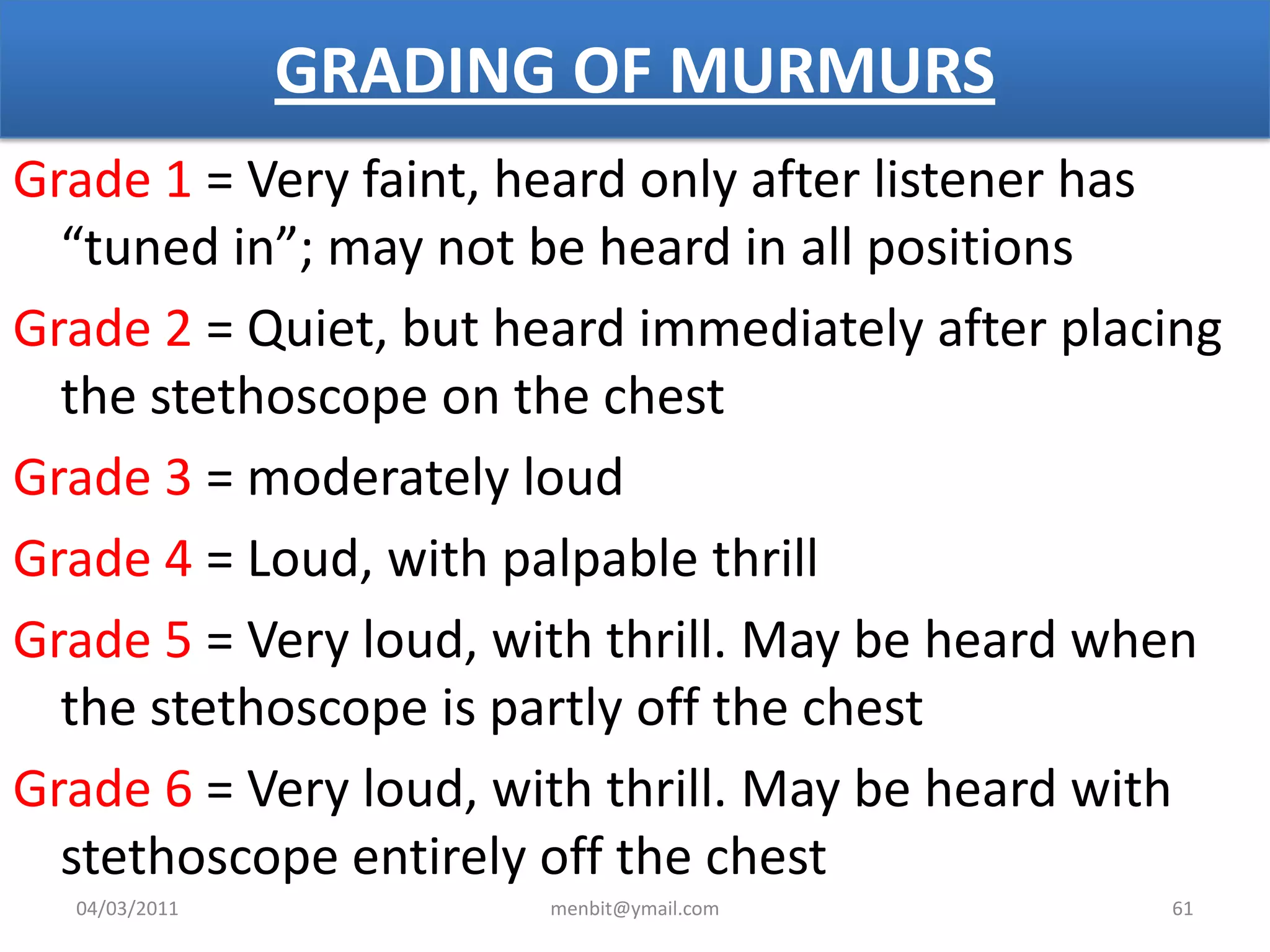 GRADING OF MURMURS
Grade 1 = Very faint, heard only after listener has
“tuned in”; may not be heard in all positions
Grade 2 = Quiet, but heard immediately after placing
the stethoscope on the chest
Grade 3 = moderately loud
Grade 4 = Loud, with palpable thrill
Grade 5 = Very loud, with thrill. May be heard when
the stethoscope is partly off the chest
Grade 6 = Very loud, with thrill. May be heard with
stethoscope entirely off the chest
04/03/2011 menbit@ymail.com 61
 