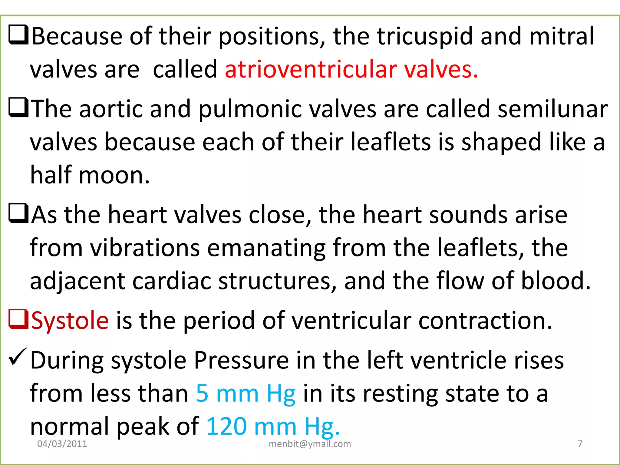 Because of their positions, the tricuspid and mitral
valves are called atrioventricular valves.
The aortic and pulmonic valves are called semilunar
valves because each of their leaflets is shaped like a
half moon.
As the heart valves close, the heart sounds arise
from vibrations emanating from the leaflets, the
adjacent cardiac structures, and the flow of blood.
Systole is the period of ventricular contraction.
During systole Pressure in the left ventricle rises
from less than 5 mm Hg in its resting state to a
normal peak of 120 mm Hg.04/03/2011 menbit@ymail.com 7
 