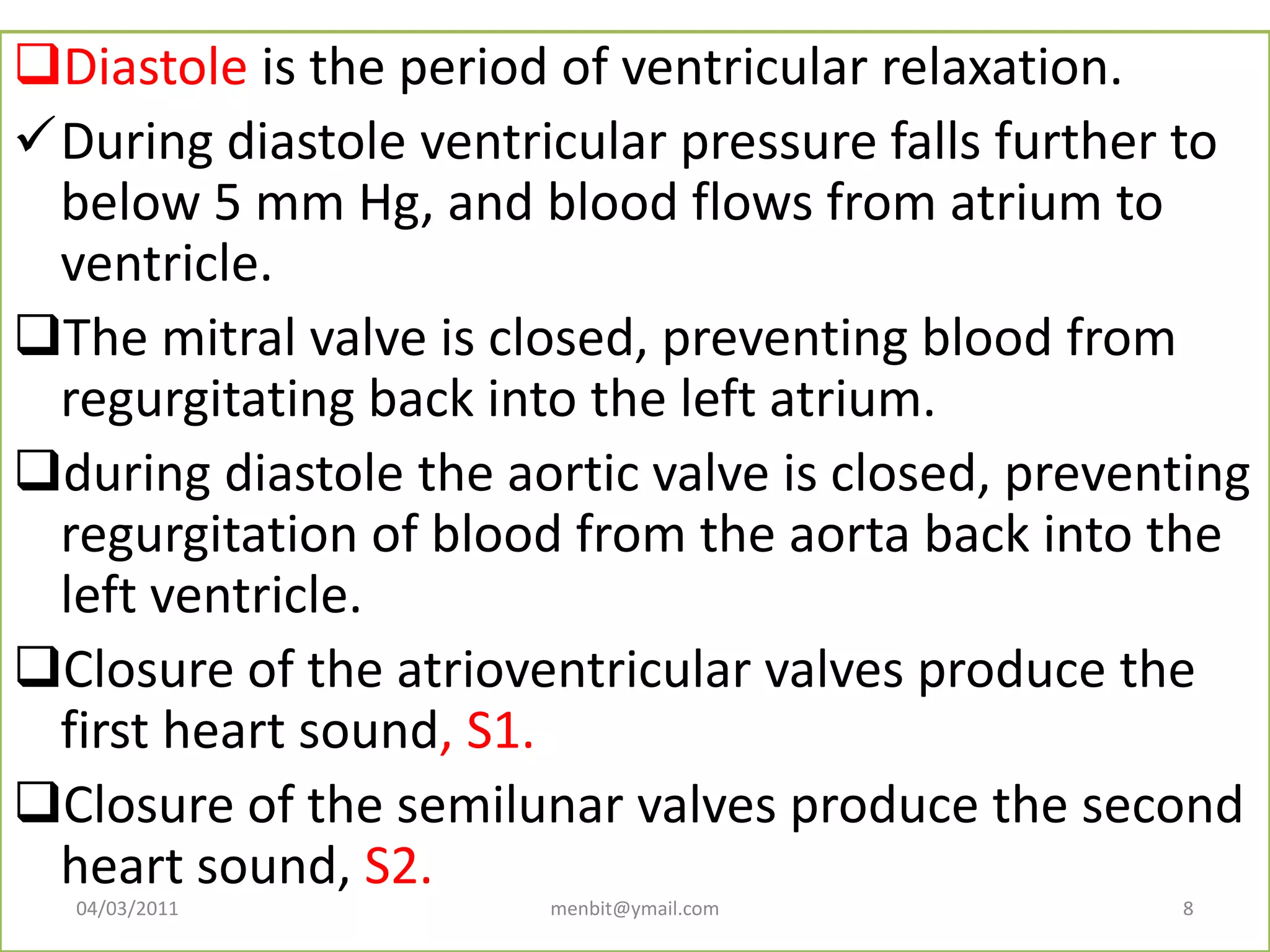 Diastole is the period of ventricular relaxation.
During diastole ventricular pressure falls further to
below 5 mm Hg, and blood flows from atrium to
ventricle.
The mitral valve is closed, preventing blood from
regurgitating back into the left atrium.
during diastole the aortic valve is closed, preventing
regurgitation of blood from the aorta back into the
left ventricle.
Closure of the atrioventricular valves produce the
first heart sound, S1.
Closure of the semilunar valves produce the second
heart sound, S2.
04/03/2011 menbit@ymail.com 8
 
