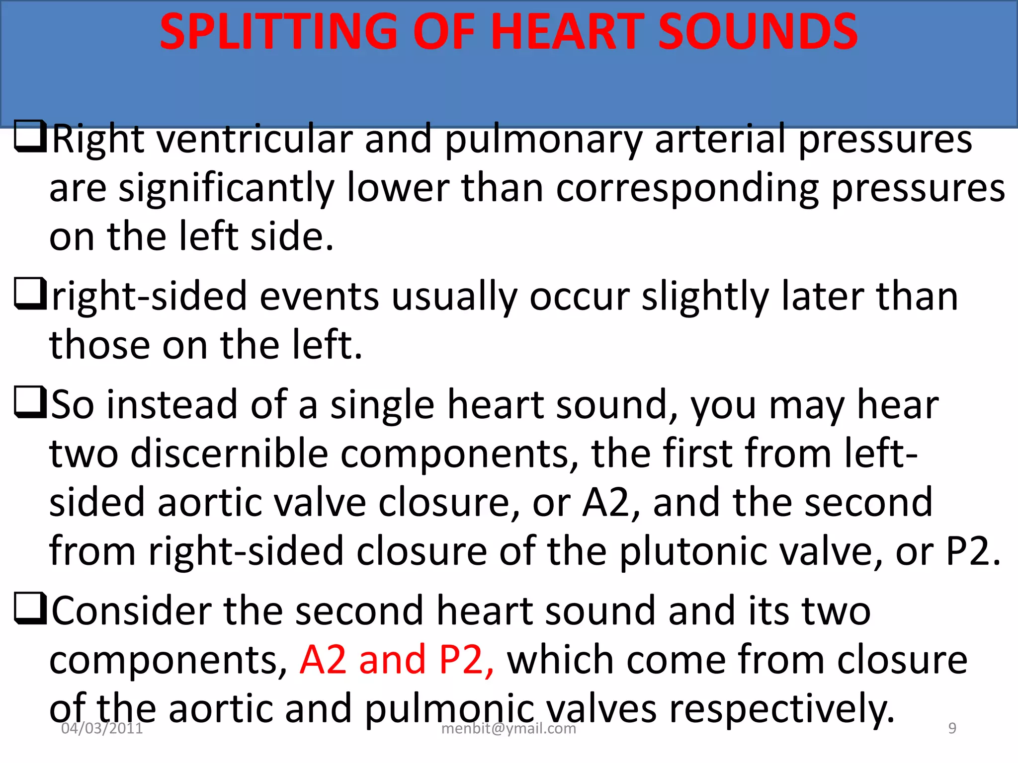 SPLITTING OF HEART SOUNDS
Right ventricular and pulmonary arterial pressures
are significantly lower than corresponding pressures
on the left side.
right-sided events usually occur slightly later than
those on the left.
So instead of a single heart sound, you may hear
two discernible components, the first from left-
sided aortic valve closure, or A2, and the second
from right-sided closure of the plutonic valve, or P2.
Consider the second heart sound and its two
components, A2 and P2, which come from closure
of the aortic and pulmonic valves respectively.04/03/2011 menbit@ymail.com 9
 