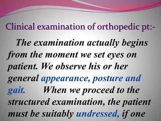 Clinical examination of orthopedic pt:-
The examination actually begins
from the moment we set eyes on
patient. We observe his or her
general appearance, posture and
gait. When we proceed to the
structured examination, the patient
must be suitably undressed, if one
 