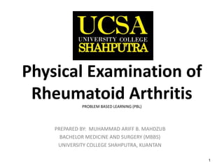 1
Physical Examination of
Rheumatoid ArthritisPROBLEM BASED LEARNING (PBL)
PREPARED BY: MUHAMMAD ARIFF B. MAHDZUB
BACHELOR MEDICINE AND SURGERY (MBBS)
UNIVERSITY COLLEGE SHAHPUTRA, KUANTAN
 