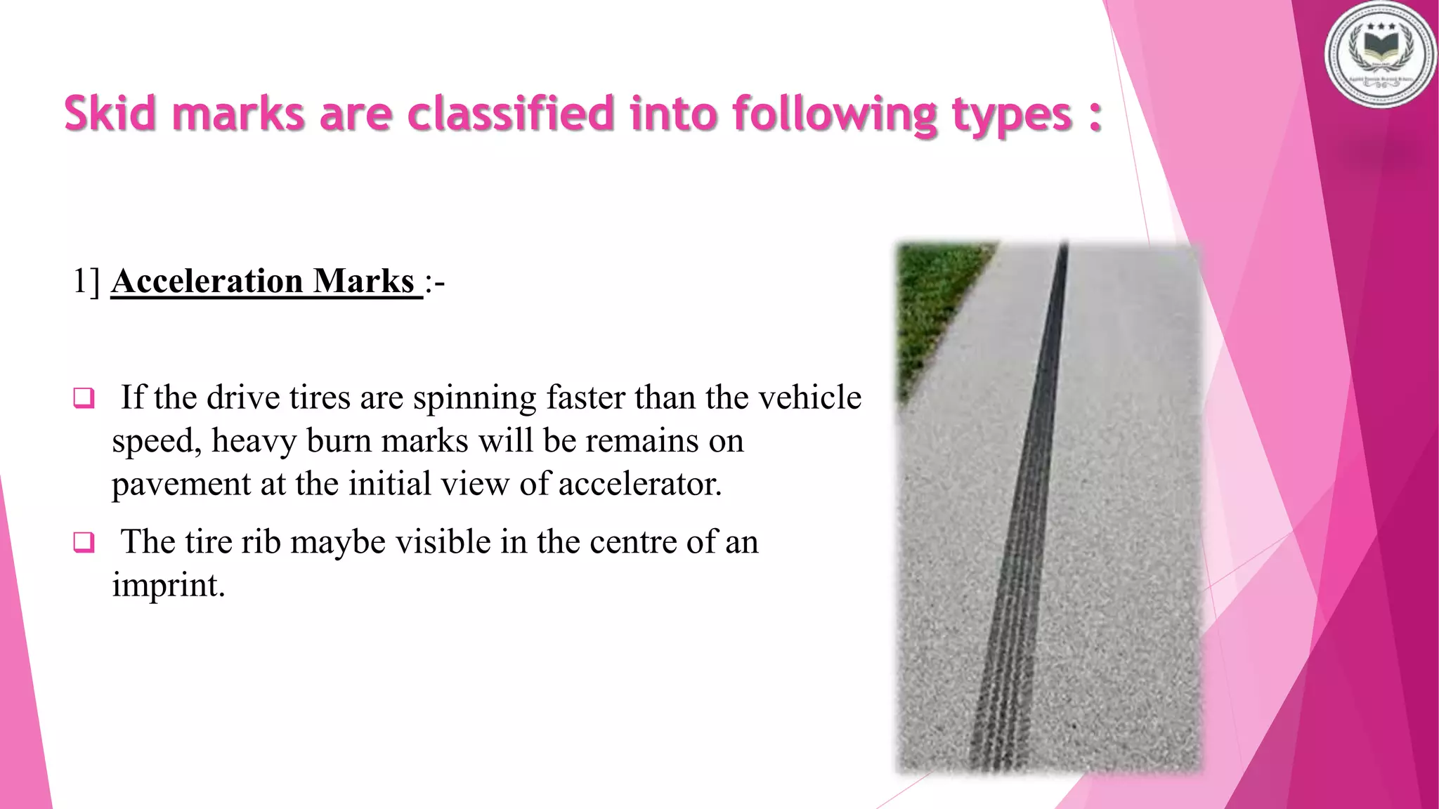 Skid marks are classified into following types :
1] Acceleration Marks :-
 If the drive tires are spinning faster than the vehicle
speed, heavy burn marks will be remains on
pavement at the initial view of accelerator.
 The tire rib maybe visible in the centre of an
imprint.
 