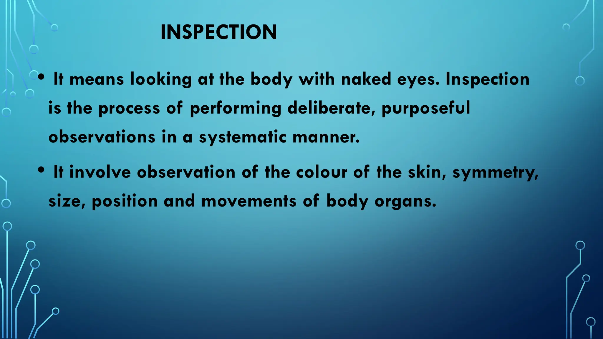 INSPECTION
• It means looking at the body with naked eyes. Inspection
is the process of performing deliberate, purposeful
observations in a systematic manner.
• It involve observation of the colour of the skin, symmetry,
size, position and movements of body organs.
 