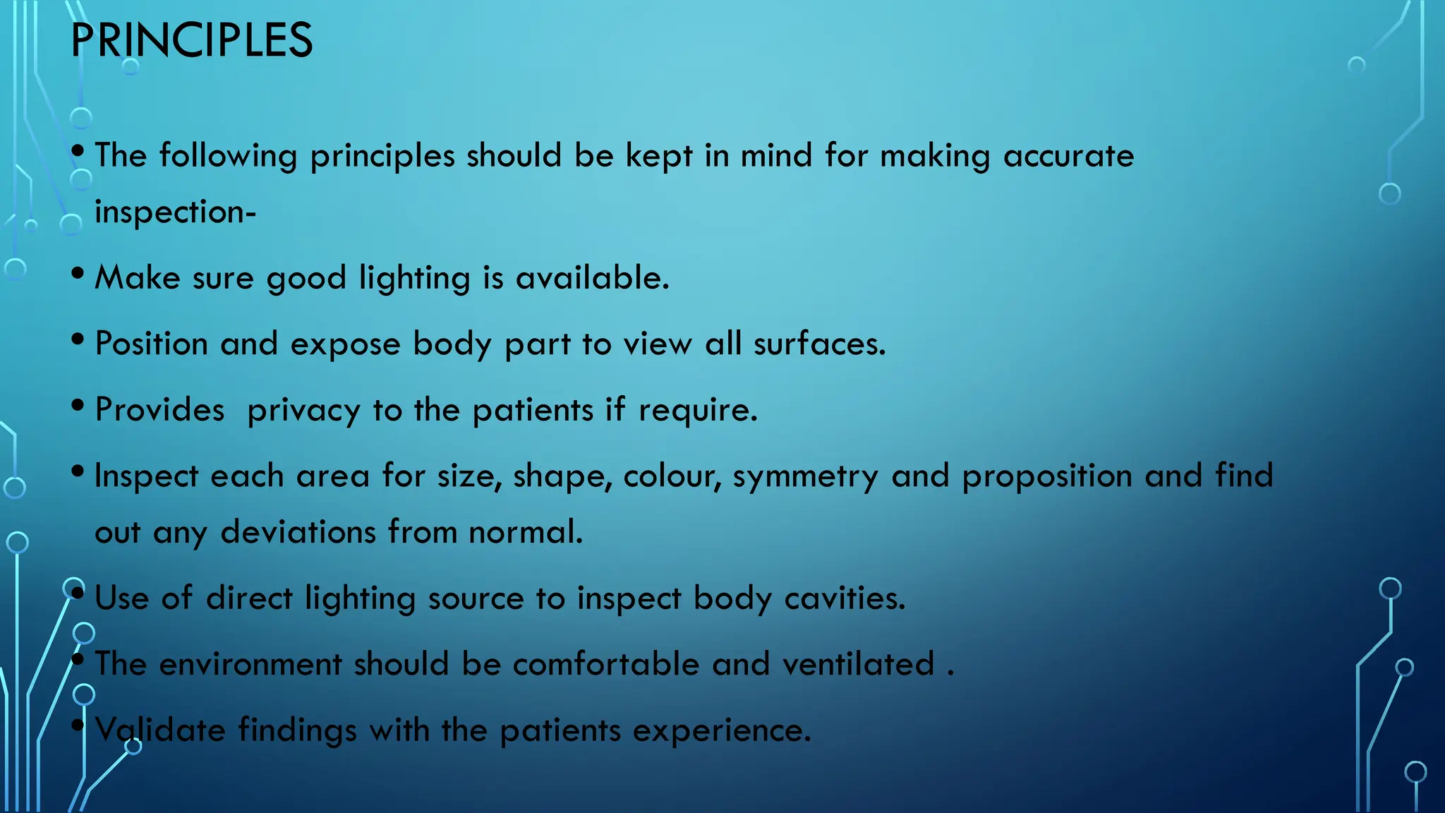 PRINCIPLES
• The following principles should be kept in mind for making accurate
inspection-
• Make sure good lighting is available.
• Position and expose body part to view all surfaces.
• Provides privacy to the patients if require.
• Inspect each area for size, shape, colour, symmetry and proposition and find
out any deviations from normal.
• Use of direct lighting source to inspect body cavities.
• The environment should be comfortable and ventilated .
• Validate findings with the patients experience.
 