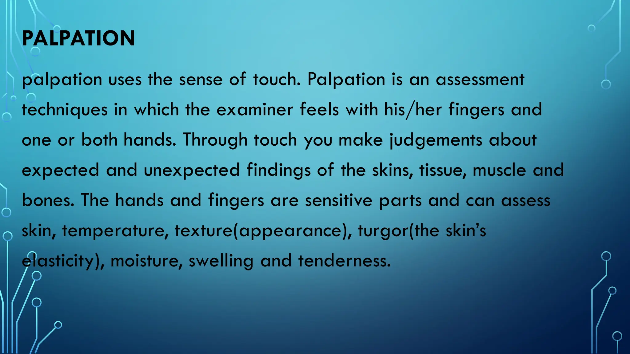 PALPATION
palpation uses the sense of touch. Palpation is an assessment
techniques in which the examiner feels with his/her fingers and
one or both hands. Through touch you make judgements about
expected and unexpected findings of the skins, tissue, muscle and
bones. The hands and fingers are sensitive parts and can assess
skin, temperature, texture(appearance), turgor(the skin’s
elasticity), moisture, swelling and tenderness.
 