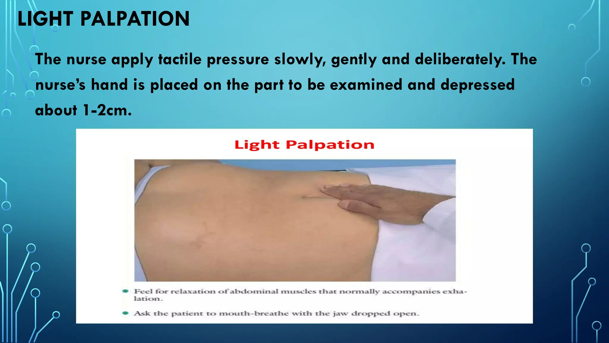 LIGHT PALPATION
The nurse apply tactile pressure slowly, gently and deliberately. The
nurse’s hand is placed on the part to be examined and depressed
about 1-2cm.
 