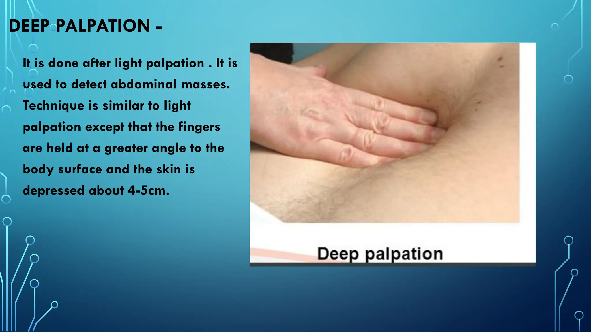 DEEP PALPATION -
It is done after light palpation . It is
used to detect abdominal masses.
Technique is similar to light
palpation except that the fingers
are held at a greater angle to the
body surface and the skin is
depressed about 4-5cm.
 