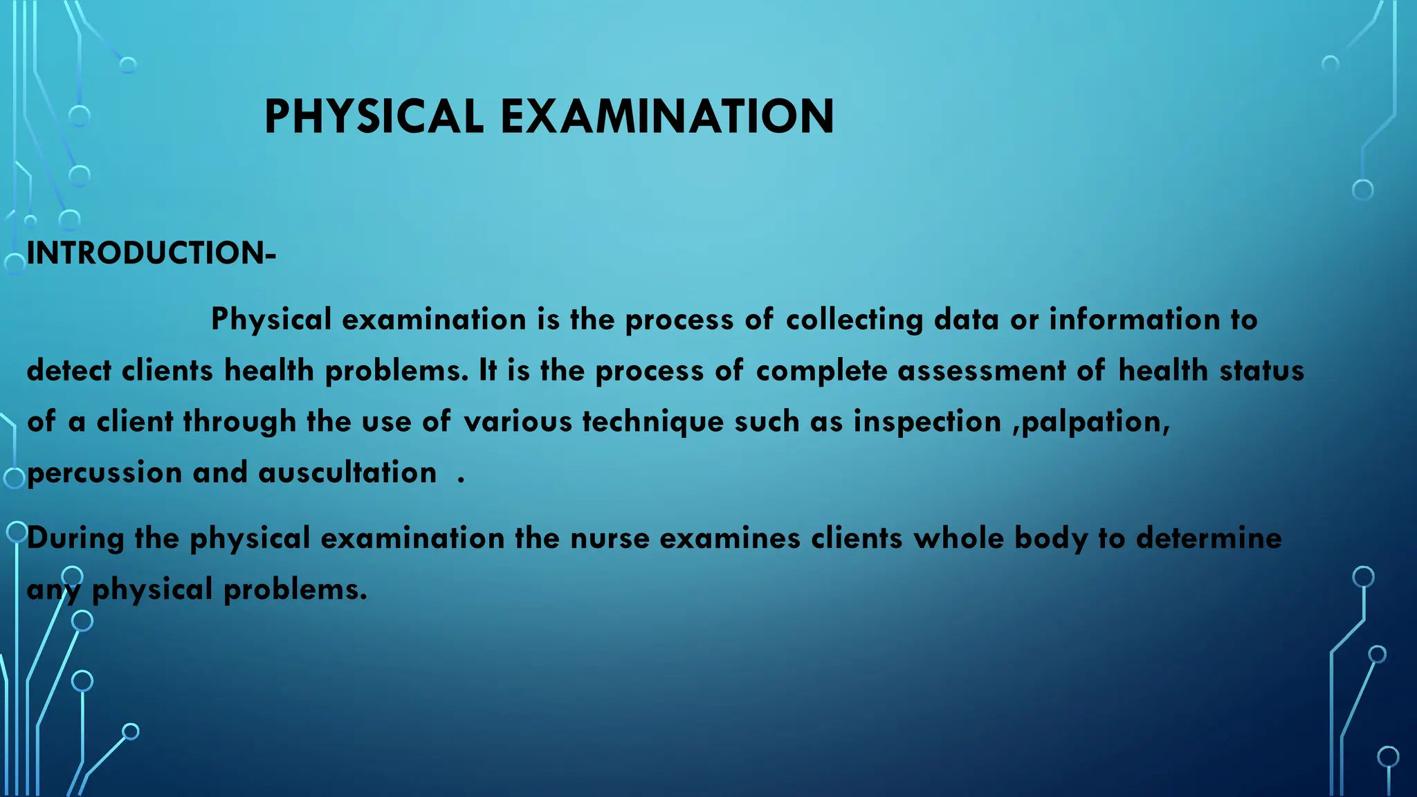 PHYSICAL EXAMINATION
INTRODUCTION-
Physical examination is the process of collecting data or information to
detect clients health problems. It is the process of complete assessment of health status
of a client through the use of various technique such as inspection ,palpation,
percussion and auscultation .
During the physical examination the nurse examines clients whole body to determine
any physical problems.
 