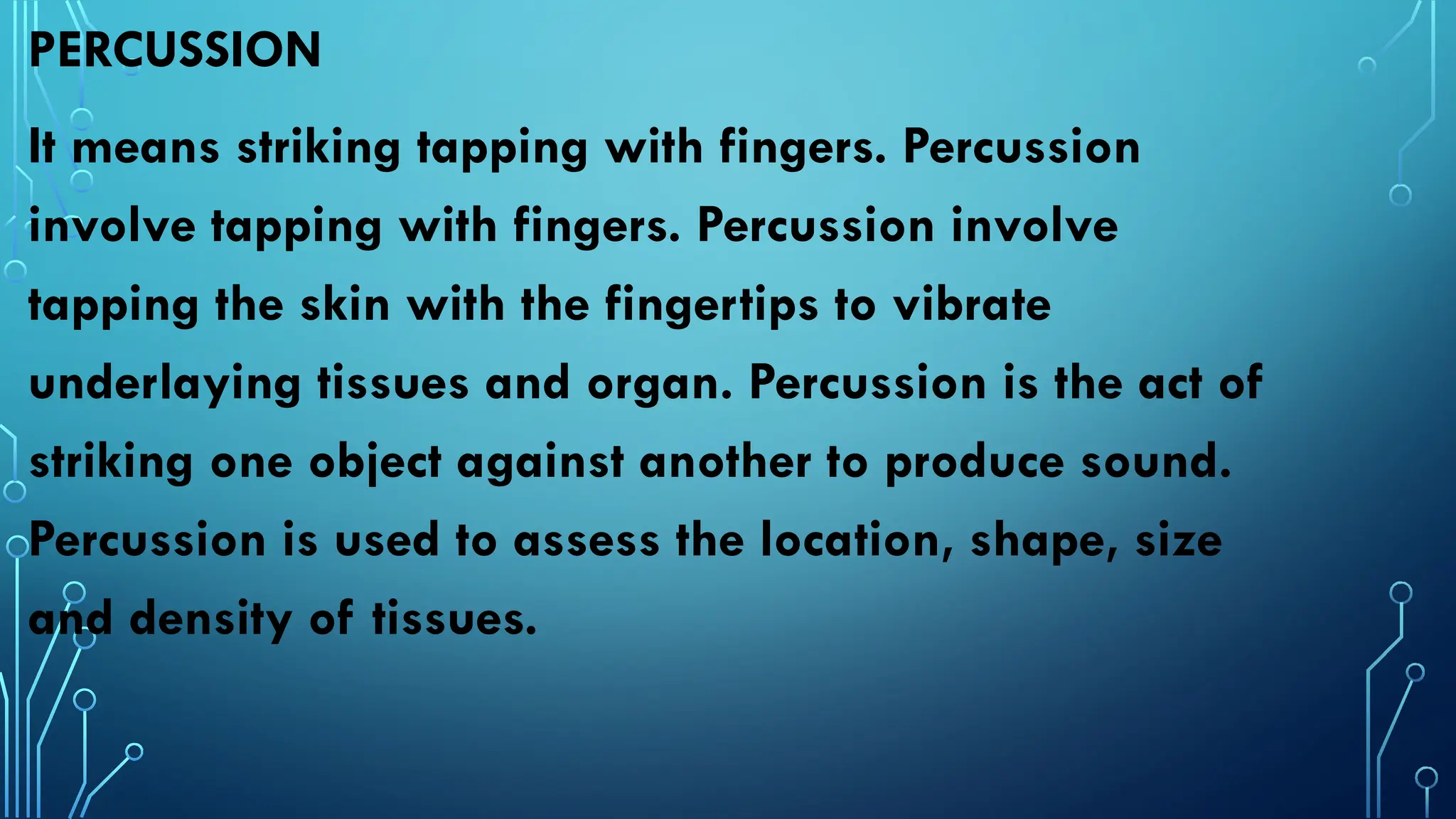 PERCUSSION
It means striking tapping with fingers. Percussion
involve tapping with fingers. Percussion involve
tapping the skin with the fingertips to vibrate
underlaying tissues and organ. Percussion is the act of
striking one object against another to produce sound.
Percussion is used to assess the location, shape, size
and density of tissues.
 