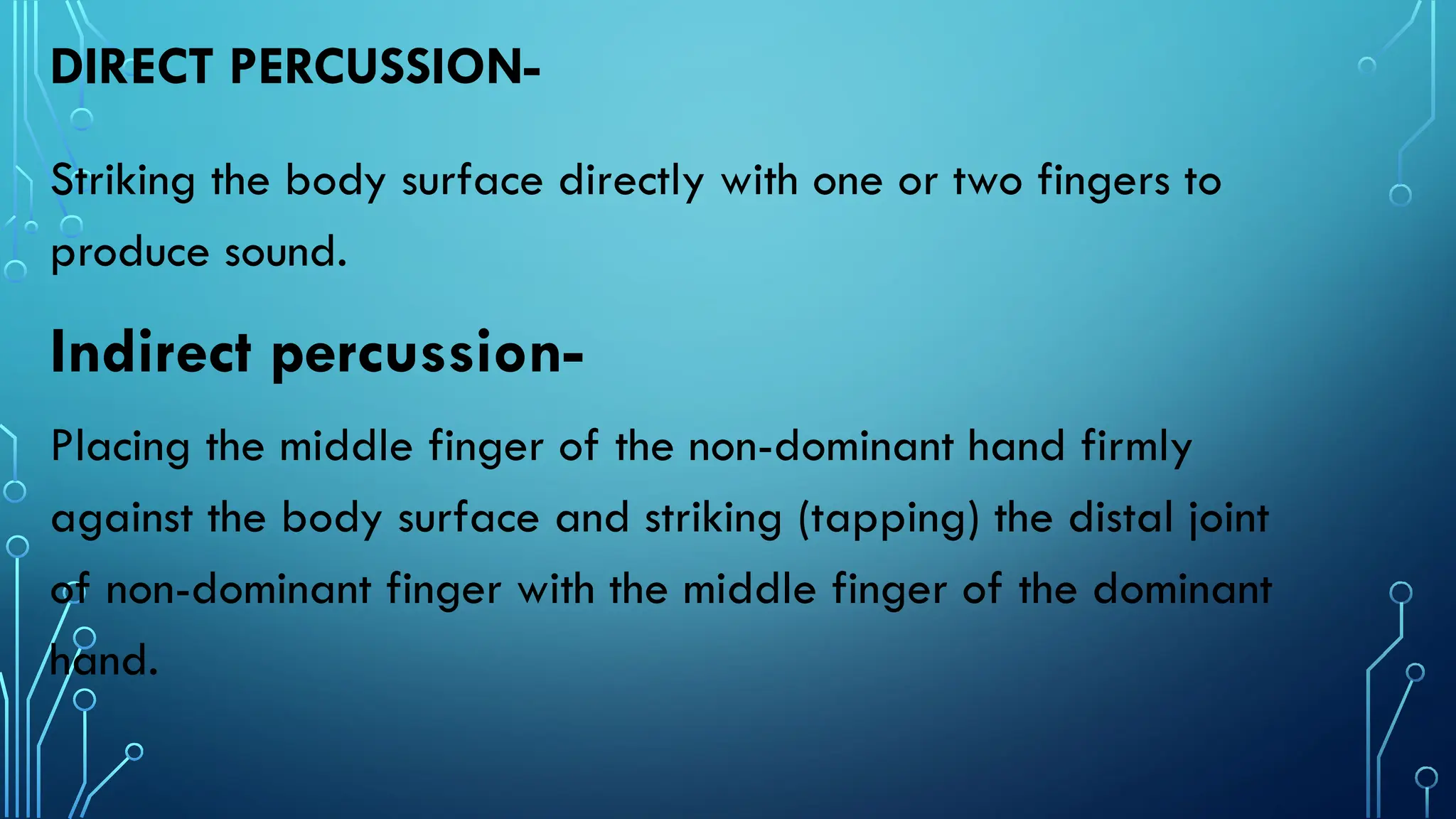 DIRECT PERCUSSION-
Striking the body surface directly with one or two fingers to
produce sound.
Indirect percussion-
Placing the middle finger of the non-dominant hand firmly
against the body surface and striking (tapping) the distal joint
of non-dominant finger with the middle finger of the dominant
hand.
 