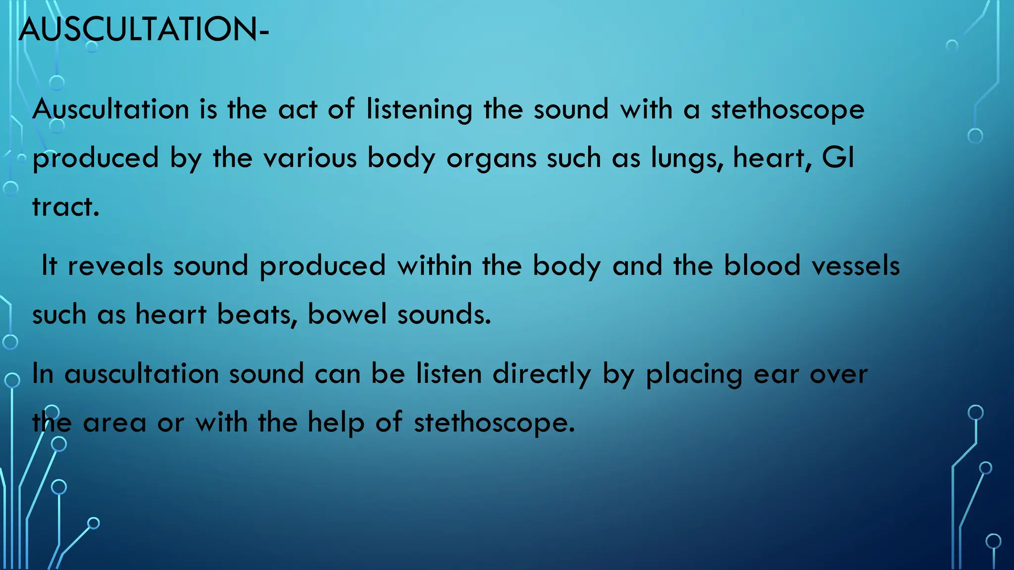 AUSCULTATION-
Auscultation is the act of listening the sound with a stethoscope
produced by the various body organs such as lungs, heart, GI
tract.
It reveals sound produced within the body and the blood vessels
such as heart beats, bowel sounds.
In auscultation sound can be listen directly by placing ear over
the area or with the help of stethoscope.
 