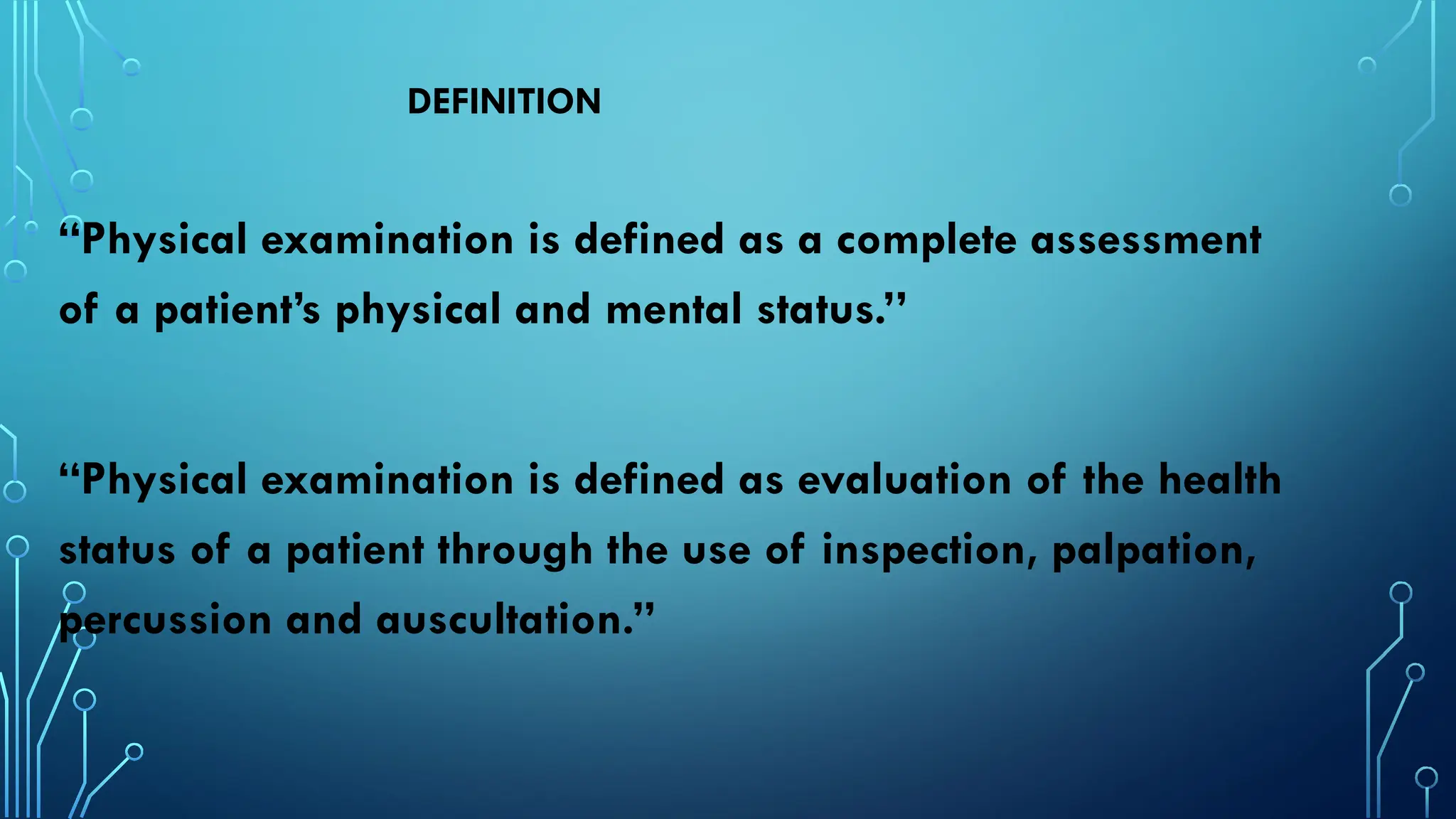 DEFINITION
“Physical examination is defined as a complete assessment
of a patient’s physical and mental status.’’
“Physical examination is defined as evaluation of the health
status of a patient through the use of inspection, palpation,
percussion and auscultation.”
 