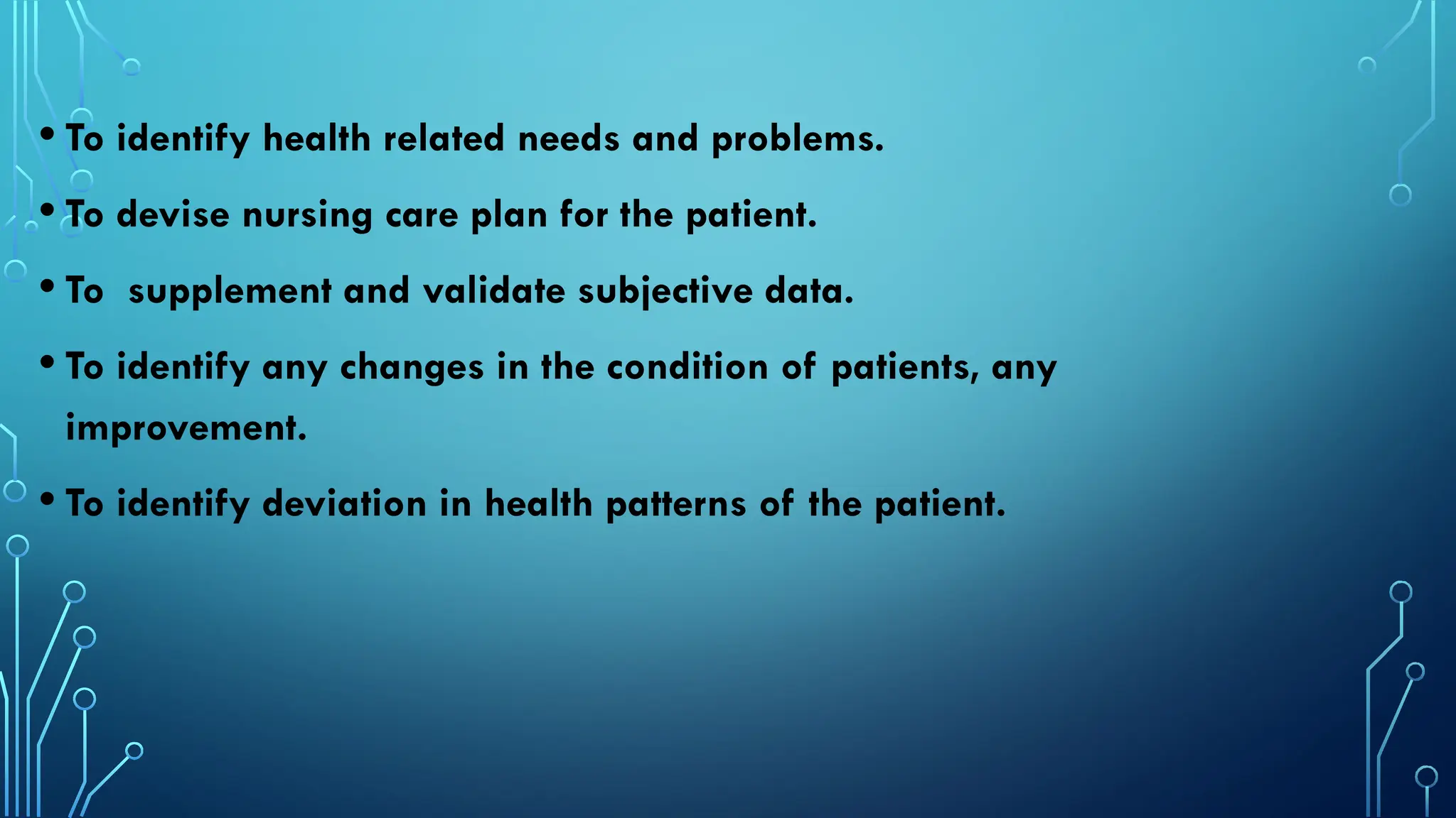 • To identify health related needs and problems.
• To devise nursing care plan for the patient.
• To supplement and validate subjective data.
• To identify any changes in the condition of patients, any
improvement.
• To identify deviation in health patterns of the patient.
 
