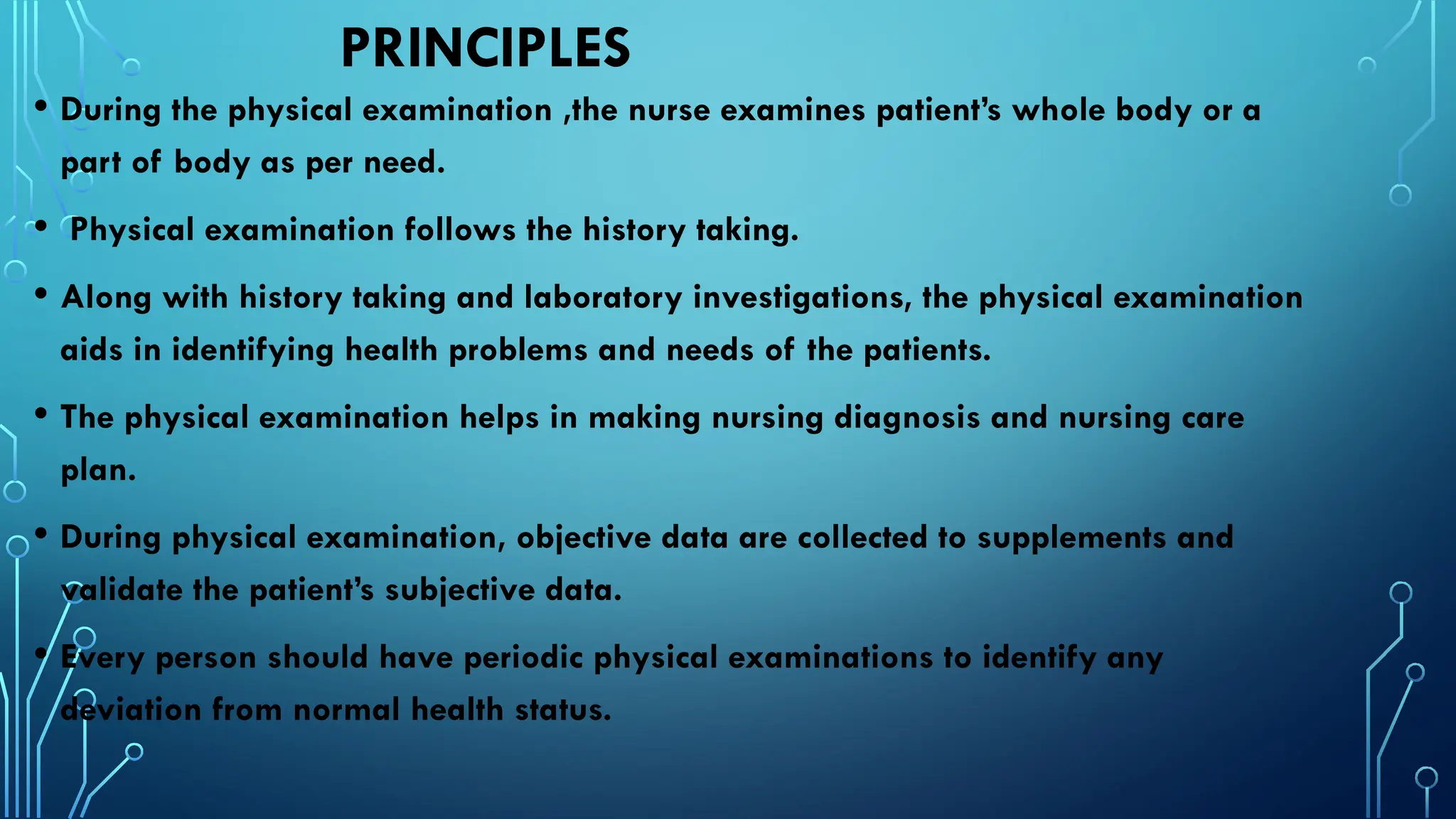 PRINCIPLES
• During the physical examination ,the nurse examines patient’s whole body or a
part of body as per need.
• Physical examination follows the history taking.
• Along with history taking and laboratory investigations, the physical examination
aids in identifying health problems and needs of the patients.
• The physical examination helps in making nursing diagnosis and nursing care
plan.
• During physical examination, objective data are collected to supplements and
validate the patient’s subjective data.
• Every person should have periodic physical examinations to identify any
deviation from normal health status.
 