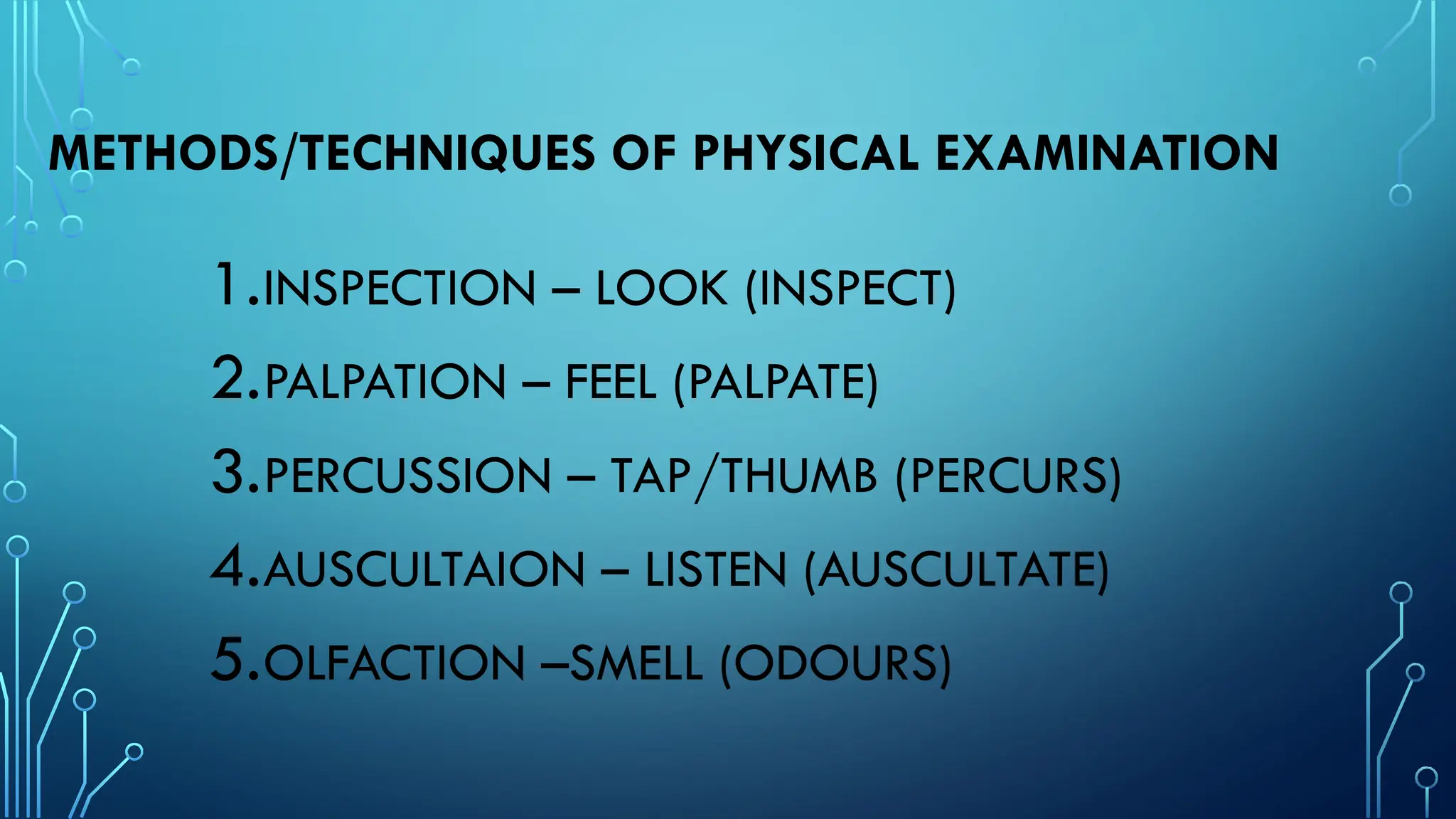 METHODS/TECHNIQUES OF PHYSICAL EXAMINATION
1.INSPECTION – LOOK (INSPECT)
2.PALPATION – FEEL (PALPATE)
3.PERCUSSION – TAP/THUMB (PERCURS)
4.AUSCULTAION – LISTEN (AUSCULTATE)
5.OLFACTION –SMELL (ODOURS)
 