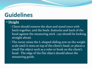 Guidelines
Height
Client should remove the shoe and stand erect with
heels together, and the heels ,buttocks and back of the
head against the measuring stick ; eye should be looking
straight ahead.
The nurse raises the L-shaped sliding arm on the weight
scale until it rests on top of the client’s head ,or places a
small flat object such as a ruler or book on the client’s
head . The edge of the flat object should about the
measuring guide.
 