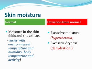 Skin moisture
Normal Deviation from normal
 Moisture in the skin
folds and the axillae.
(varies with
environmental
temperature and
humidity ,body
temperature and
activity)
 Excessive moisture
(hyperthermia)
 Excessive dryness
(dehydration )
 