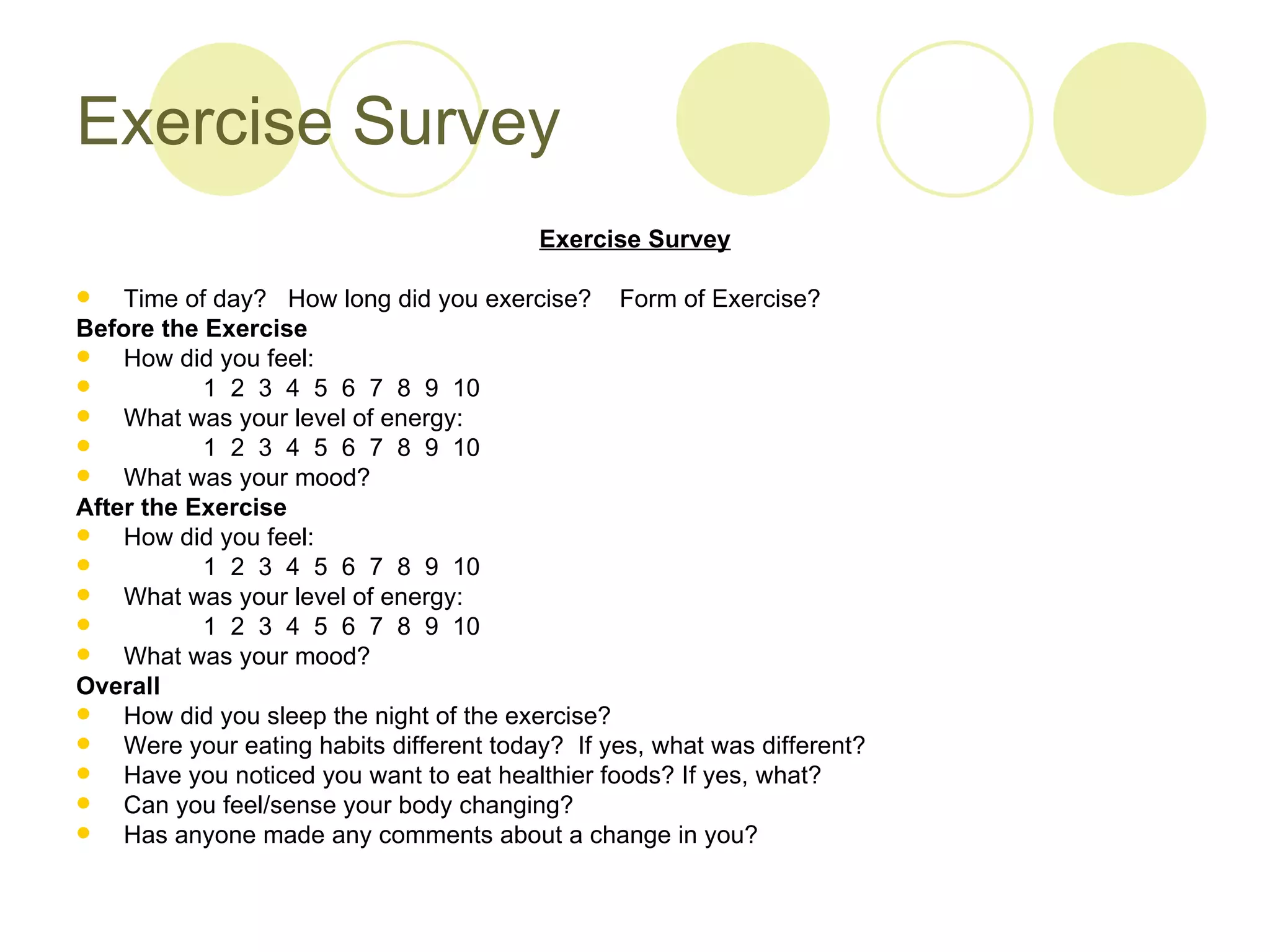 Exercise Survey
                                          Exercise Survey

   Time of day? How long did you exercise? Form of Exercise?
Before the Exercise
   How did you feel:
          1 2 3 4 5 6 7 8 9 10
   What was your level of energy:
          1 2 3 4 5 6 7 8 9 10
   What was your mood?
After the Exercise
   How did you feel:
          1 2 3 4 5 6 7 8 9 10
   What was your level of energy:
          1 2 3 4 5 6 7 8 9 10
   What was your mood?
Overall
   How did you sleep the night of the exercise?
   Were your eating habits different today? If yes, what was different?
   Have you noticed you want to eat healthier foods? If yes, what?
   Can you feel/sense your body changing?
   Has anyone made any comments about a change in you?
 
