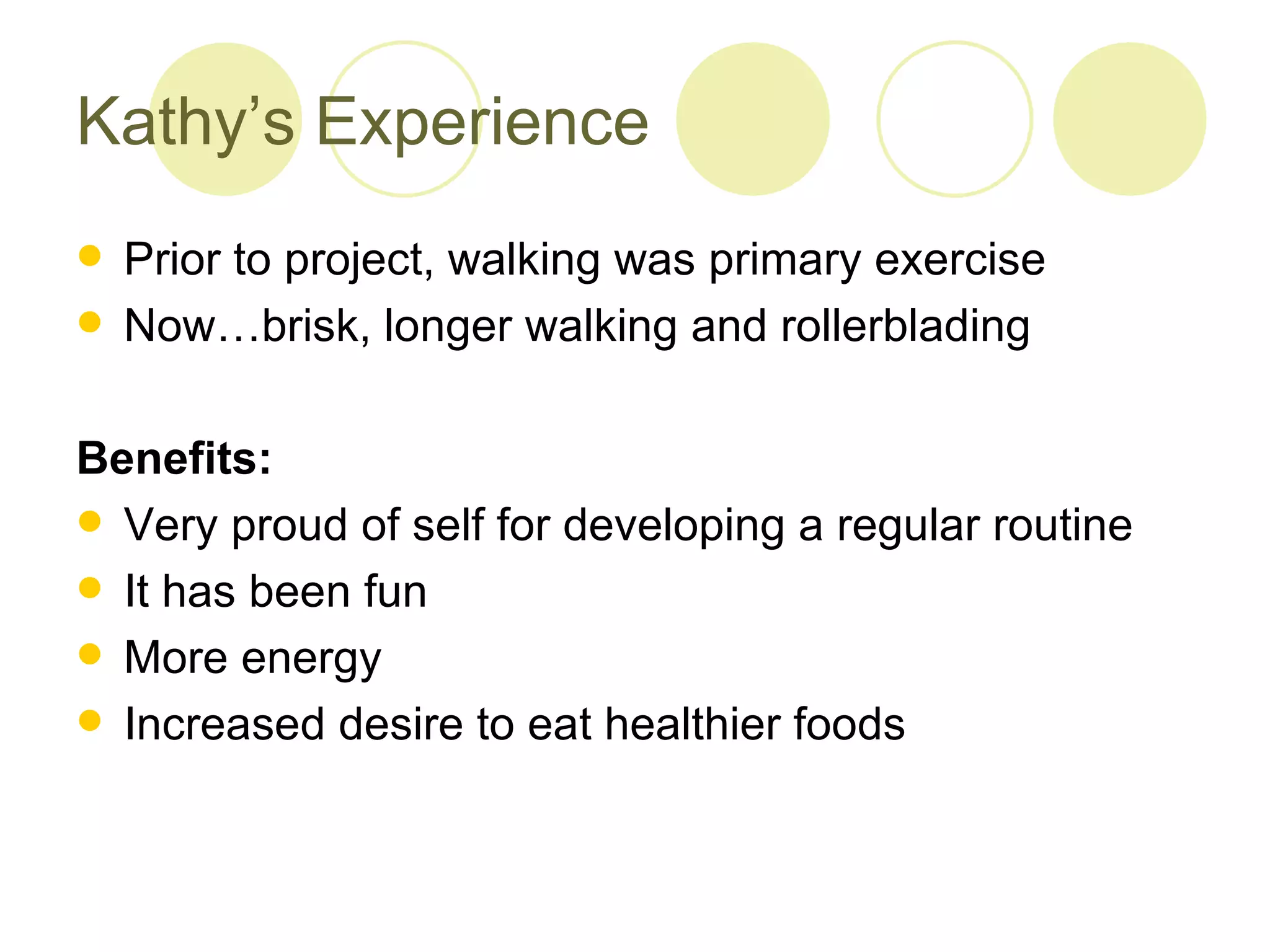 Kathy’s Experience
 Prior to project, walking was primary exercise
 Now…brisk, longer walking and rollerblading


Benefits:
 Very proud of self for developing a regular routine
 It has been fun
 More energy
 Increased desire to eat healthier foods
 