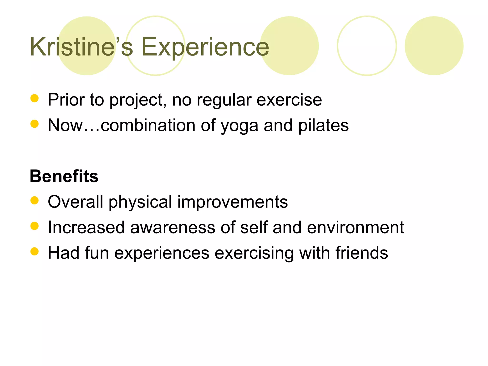 Kristine’s Experience
 Prior to project, no regular exercise
 Now…combination of yoga and pilates


Benefits
 Overall physical improvements
 Increased awareness of self and environment
 Had fun experiences exercising with friends
 