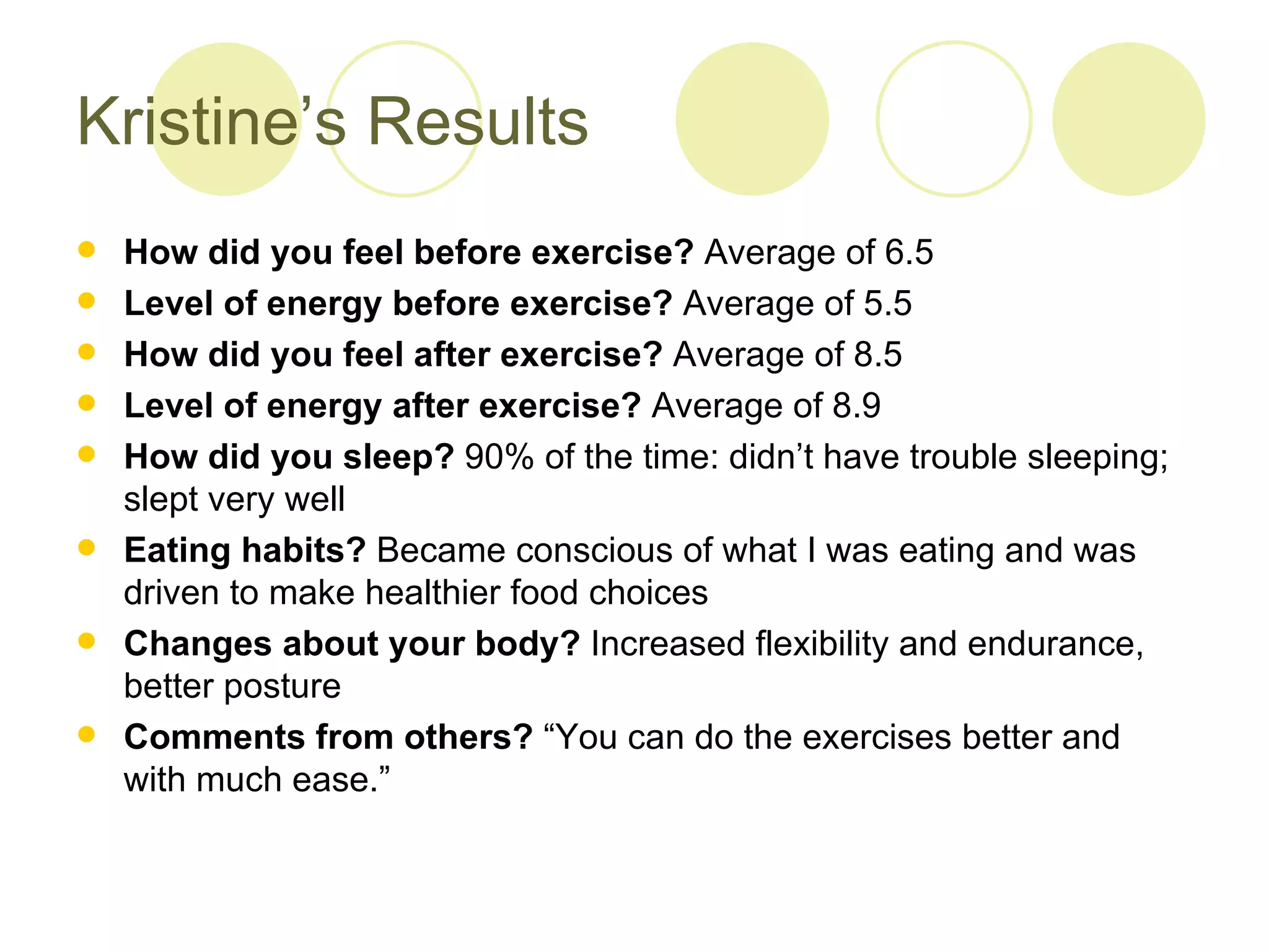 Kristine’s Results
   How did you feel before exercise? Average of 6.5
   Level of energy before exercise? Average of 5.5
   How did you feel after exercise? Average of 8.5
   Level of energy after exercise? Average of 8.9
   How did you sleep? 90% of the time: didn’t have trouble sleeping;
    slept very well
   Eating habits? Became conscious of what I was eating and was
    driven to make healthier food choices
   Changes about your body? Increased flexibility and endurance,
    better posture
   Comments from others? “You can do the exercises better and
    with much ease.”
 