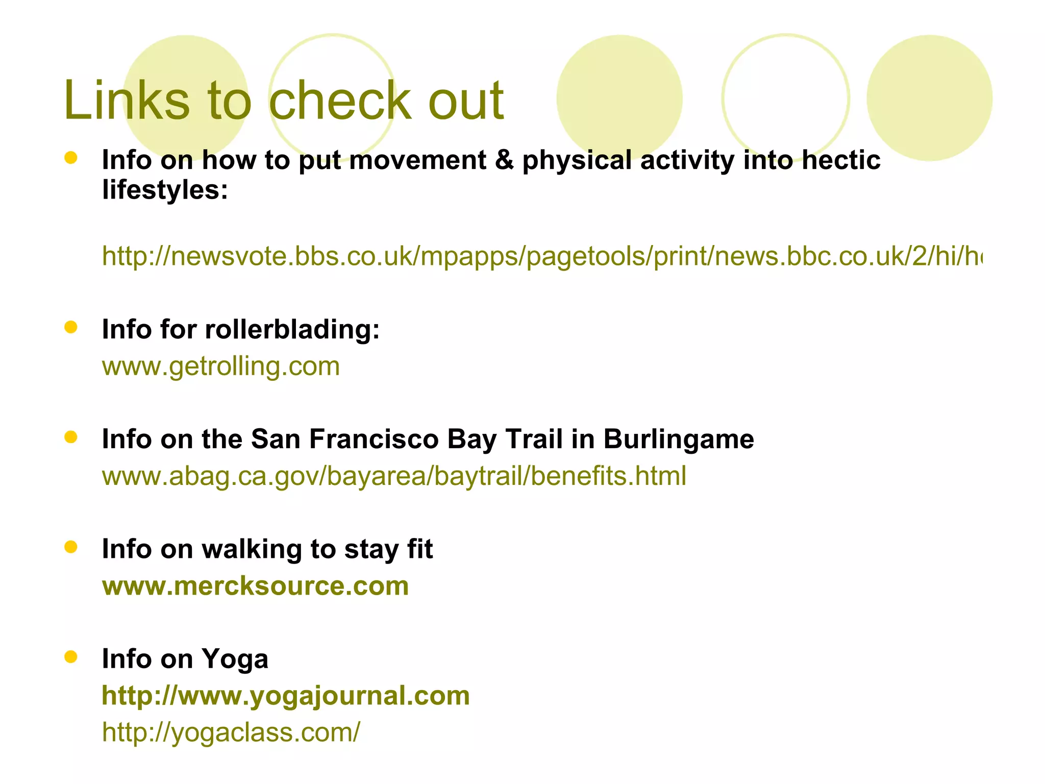 Links to check out
   Info on how to put movement & physical activity into hectic
    lifestyles:

    http://newsvote.bbs.co.uk/mpapps/pagetools/print/news.bbc.co.uk/2/hi/health/

   Info for rollerblading:
    www.getrolling.com

   Info on the San Francisco Bay Trail in Burlingame
    www.abag.ca.gov/bayarea/baytrail/benefits.html

   Info on walking to stay fit
    www.mercksource.com

   Info on Yoga
    http://www.yogajournal.com
    http://yogaclass.com/
 