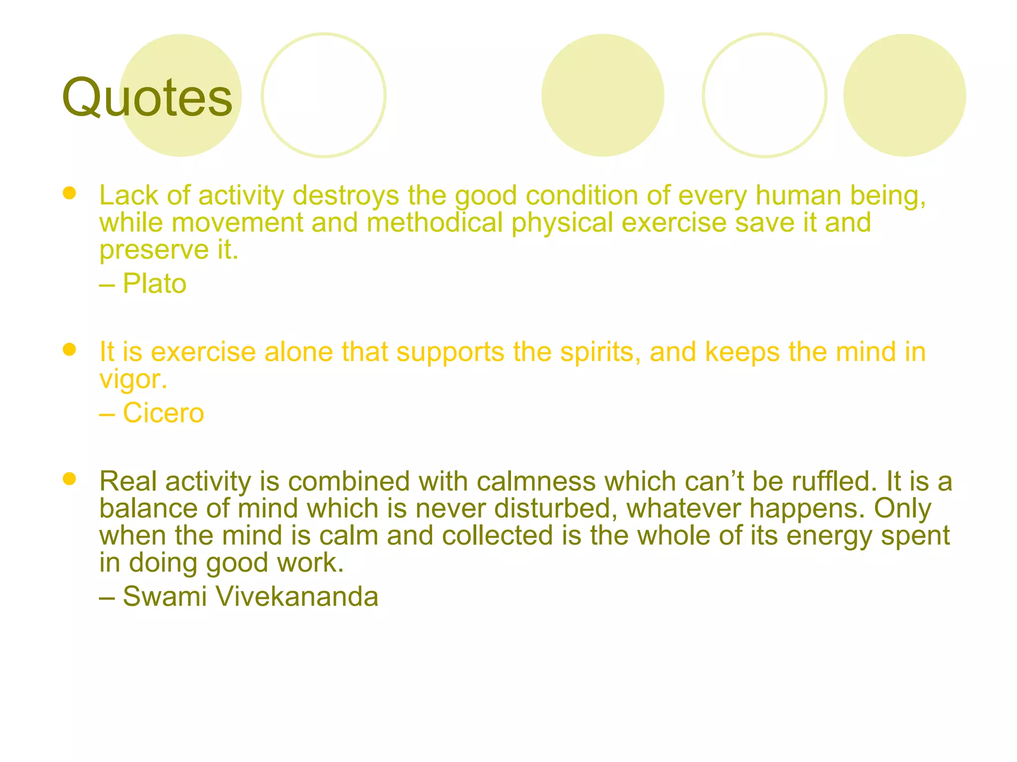 Quotes
   Lack of activity destroys the good condition of every human being,
    while movement and methodical physical exercise save it and
    preserve it.
    – Plato

   It is exercise alone that supports the spirits, and keeps the mind in
    vigor.
    – Cicero

   Real activity is combined with calmness which can’t be ruffled. It is a
    balance of mind which is never disturbed, whatever happens. Only
    when the mind is calm and collected is the whole of its energy spent
    in doing good work.
    – Swami Vivekananda
 