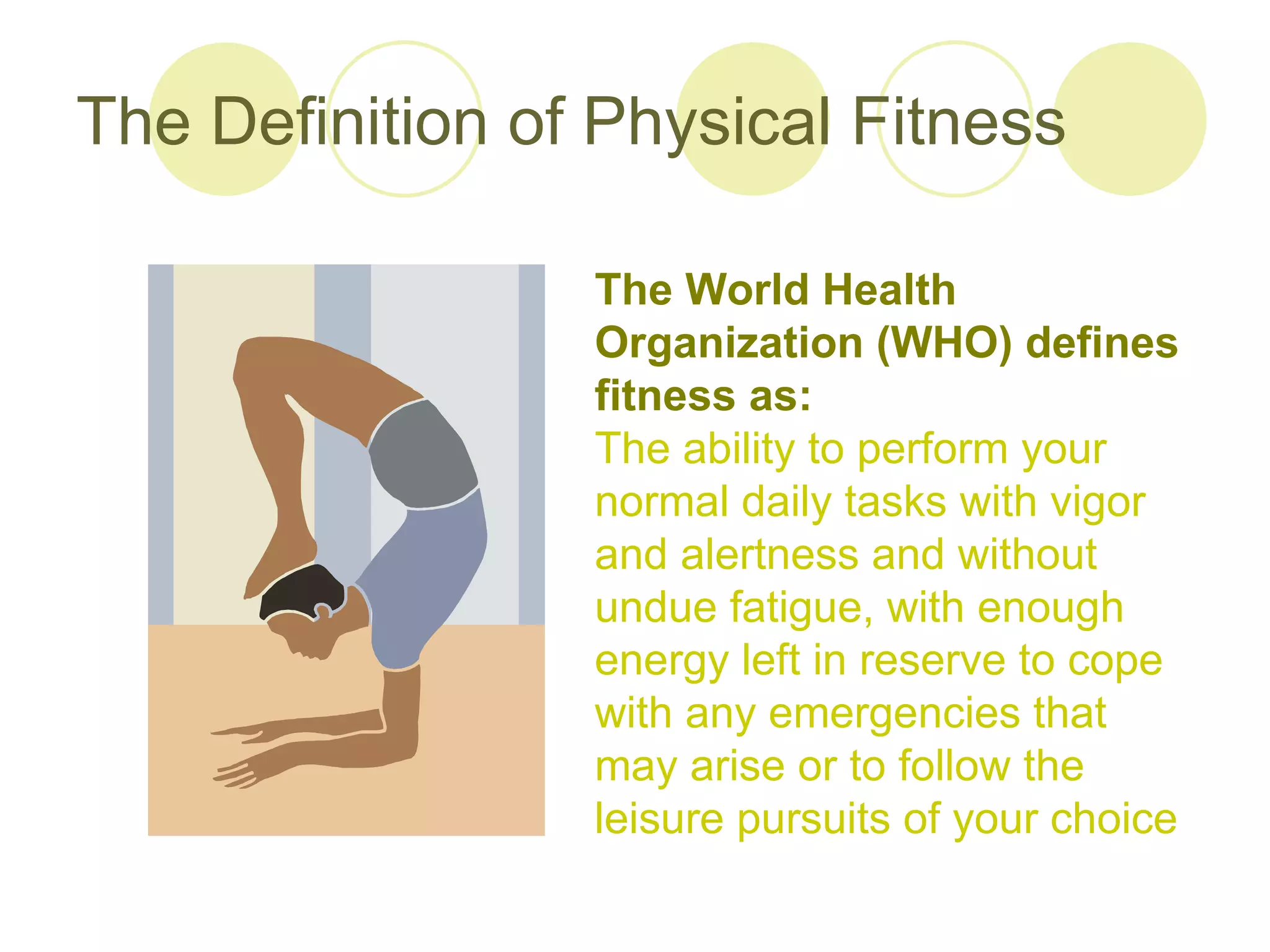 The Definition of Physical Fitness

                 The World Health
                 Organization (WHO) defines
                 fitness as:
                 The ability to perform your
                 normal daily tasks with vigor
                 and alertness and without
                 undue fatigue, with enough
                 energy left in reserve to cope
                 with any emergencies that
                 may arise or to follow the
                 leisure pursuits of your choice
 