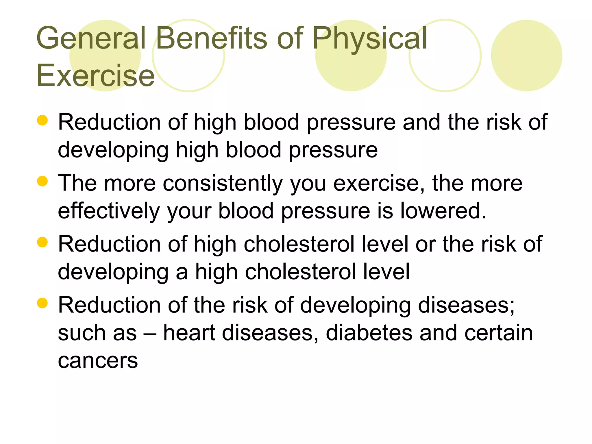 General Benefits of Physical
Exercise
   Reduction of high blood pressure and the risk of
    developing high blood pressure
   The more consistently you exercise, the more
    effectively your blood pressure is lowered.
   Reduction of high cholesterol level or the risk of
    developing a high cholesterol level
   Reduction of the risk of developing diseases;
    such as – heart diseases, diabetes and certain
    cancers
 