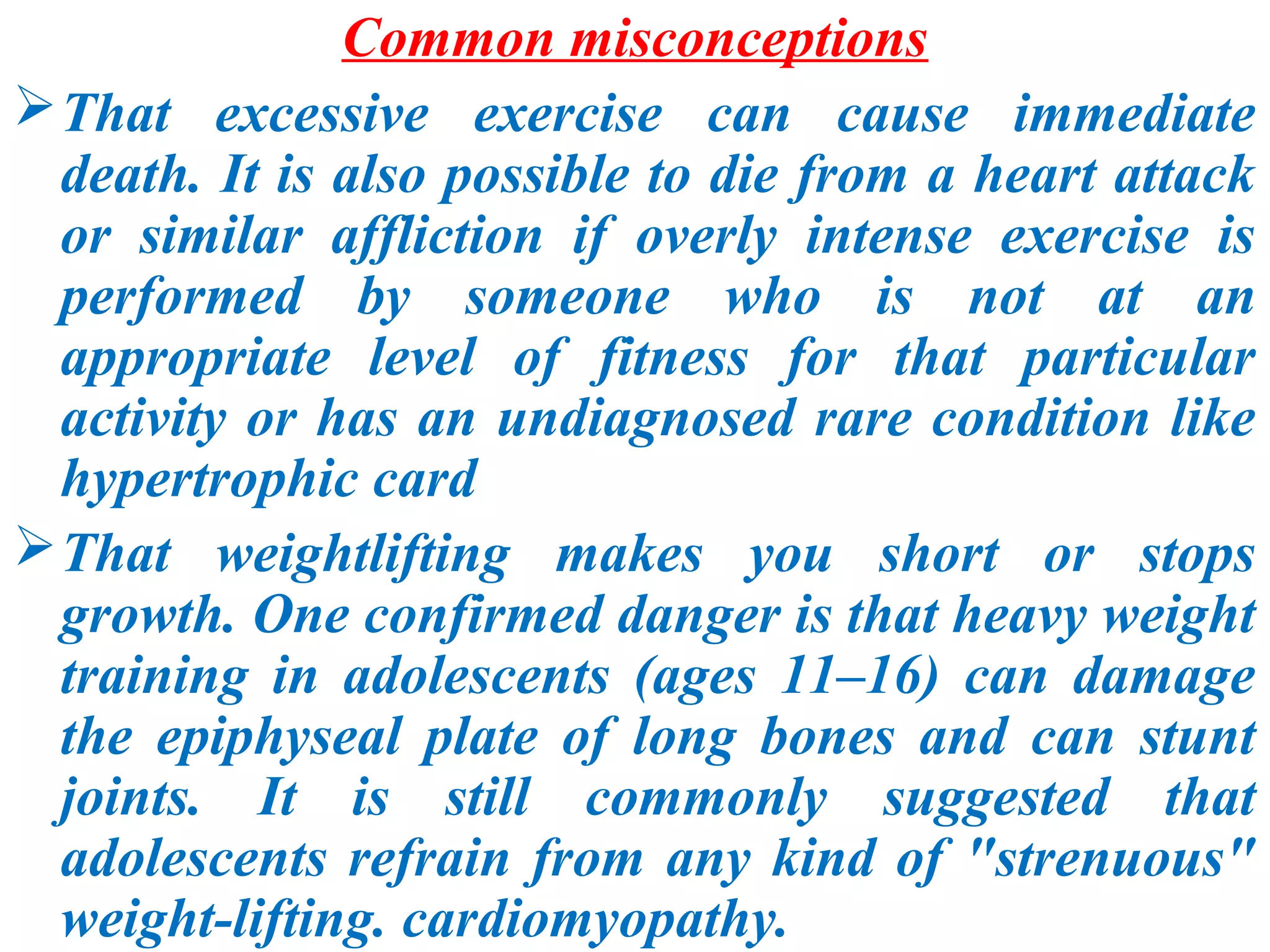 Common misconceptions
 That excessive exercise can cause immediate
  death. It is also possible to die from a heart attack
  or similar affliction if overly intense exercise is
  performed by someone who is not at an
  appropriate level of fitness for that particular
  activity or has an undiagnosed rare condition like
  hypertrophic card
 That weightlifting makes you short or stops
  growth. One confirmed danger is that heavy weight
  training in adolescents (ages 11–16) can damage
  the epiphyseal plate of long bones and can stunt
  joints. It is still commonly suggested that
  adolescents refrain from any kind of "strenuous"
  weight-lifting. cardiomyopathy.
 
