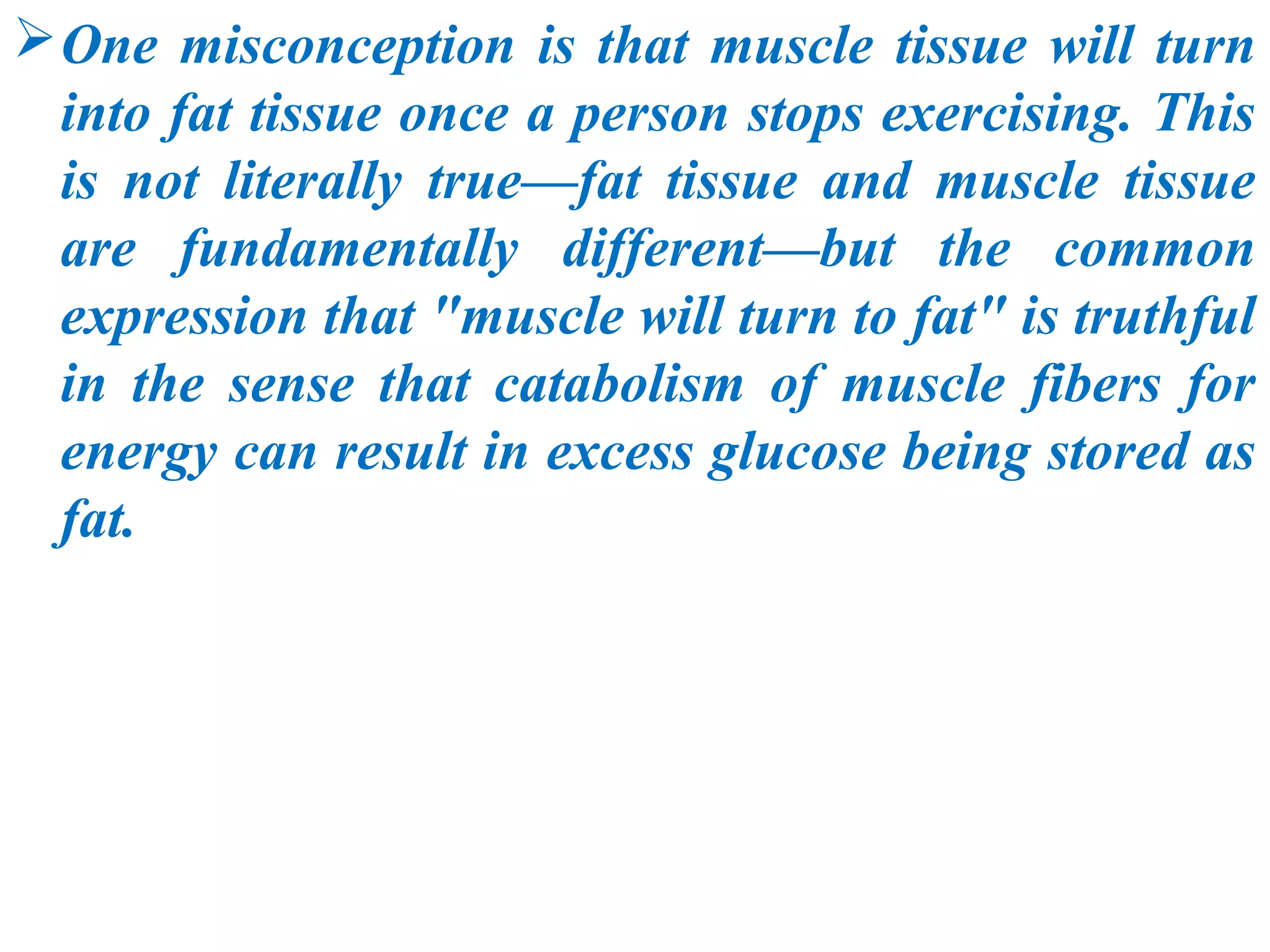 One misconception is that muscle tissue will turn
  into fat tissue once a person stops exercising. This
  is not literally true—fat tissue and muscle tissue
  are fundamentally different—but the common
  expression that "muscle will turn to fat" is truthful
  in the sense that catabolism of muscle fibers for
  energy can result in excess glucose being stored as
  fat.
 